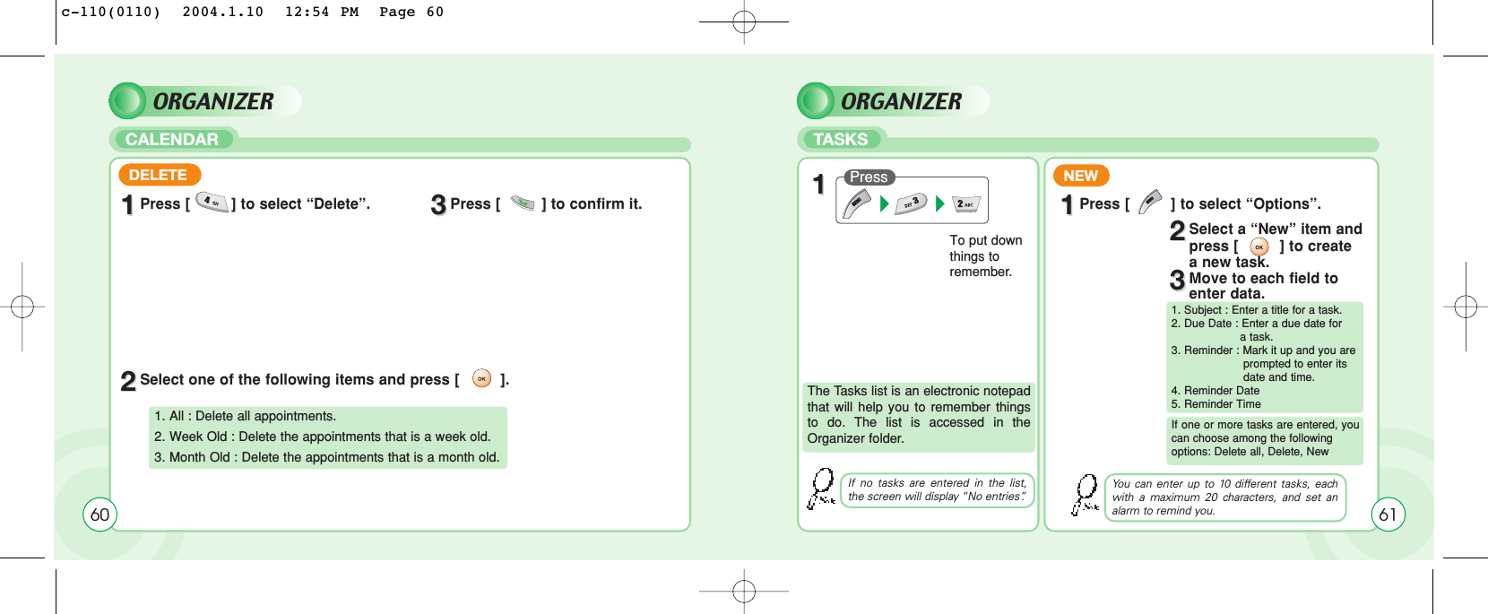 ORGANIZERCALENDARORGANIZERTASKS60DELETE11Press [         ] to select “Delete”. 33Press [         ] to confirm it. 22Select one of the following items and press [         ].1. All : Delete all appointments.2. Week Old : Delete the appointments that is a week old.3. Month Old : Delete the appointments that is a month old.The Tasks list is an electronic notepadthat will help you to remember thingsto do. The list is accessed in theOrganizer folder.To put downthings toremember.NEWPress 11If no tasks are entered in the list,the screen will display “No entries”.6111Press [         ] to select “Options”.22Select a “New” item and press [         ] to create a new task.33Move to each field to enter data.The Tasks list is an electronic notepadthat will help you to remember thingsto do. The list is accessed in theOrganizer folder.1. Subject : Enter a title for a task.2. Due Date : Enter a due date for a task.3. Reminder : Mark it up and you are  prompted to enter its    date and time.4. Reminder Date5. Reminder TimeIf one or more tasks are entered, youcan choose among the following options: Delete all, Delete, NewYou can enter up to 10 different tasks, eachwith a maximum 20 characters, and set analarm to remind you.c-110(0110)  2004.1.10  12:54 PM  Page 60