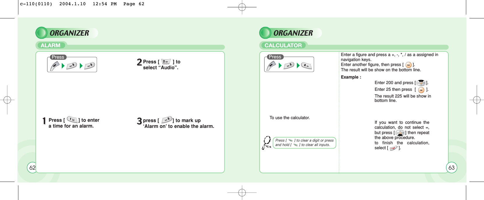 ORGANIZERCALCULATOR62PressTo  use the calculator.Enter a figure and press a +, -, *, / as a assigned in navigation keys.Enter another figure, then press [       ].The result will be show on the bottom line.Example :Enter 200 and press [        ]. Enter 25 then press  [        ]. The result 225 will be show in bottom line.If you want to continue thecalculation, do not select =,but press [        ] then repeatthe above procedure.to finish the calculation,select [        ].63Press [       ] to clear a digit or pressand hold [       ] to clear all inputs.ORGANIZERALARMPress11Press [         ] to enter a time for an alarm.22Press [         ] to select “Audio”.33press [         ] to mark up ‘Alarm on’ to enable the alarm.c-110(0110)  2004.1.10  12:54 PM  Page 62