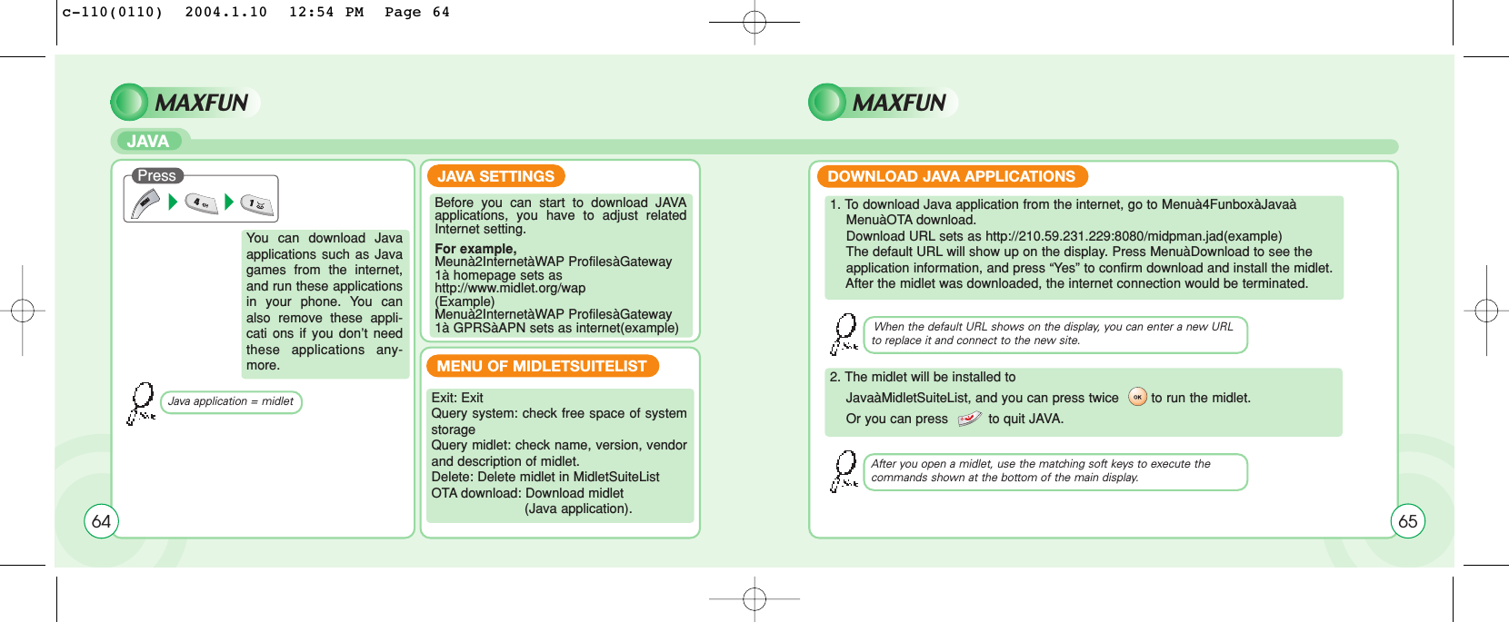 MAXFUNJAVAMAXFUNYou can download Javaapplications such as Javagames from the internet,and run these applicationsin your phone. You canalso remove these appli-cati ons if you don’t needthese applications any-more.Before you can start to download JAVAapplications, you have to adjust relatedInternet setting.For example,Meunà2InternetàWAP ProfilesàGateway1à homepage sets ashttp://www.midlet.org/wap(Example)Menuà2InternetàWAP ProfilesàGateway1à GPRSàAPN sets as internet(example)Exit: ExitQuery system: check free space of systemstorageQuery midlet: check name, version, vendorand description of midlet.Delete: Delete midlet in MidletSuiteListOTA download: Download midlet(Java application).1. To download Java application from the internet, go to Menuà4FunboxàJavaàMenuàOTA download.Download URL sets as http://210.59.231.229:8080/midpman.jad(example)The default URL will show up on the display. Press MenuàDownload to see theapplication information, and press “Yes” to confirm download and install the midlet.After the midlet was downloaded, the internet connection would be terminated.2. The midlet will be installed toJavaàMidletSuiteList, and you can press twice        to run the midlet. Or you can press          to quit JAVA. Java application = midletWhen the default URL shows on the display, you can enter a new URLto replace it and connect to the new site.After you open a midlet, use the matching soft keys to execute the commands shown at the bottom of the main display.JAVA SETTINGSMENU OF MIDLETSUITELISTDOWNLOAD JAVA APPLICATIONSPress64 65c-110(0110)  2004.1.10  12:54 PM  Page 64