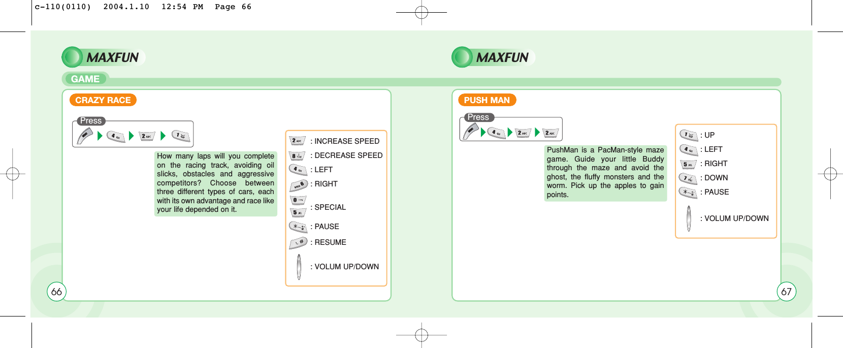 Press How many laps will you completeon the racing track, avoiding oilslicks, obstacles and aggressivecompetitors? Choose betweenthree different types of cars, eachwith its own advantage and race likeyour life depended on it.: INCREASE SPEED: DECREASE SPEED: LEFT: RIGHT: SPECIAL: PAUSE: RESUME: VOLUM UP/DOWNMAXFUN MAXFUNGAMEPushMan is a PacMan-style mazegame. Guide your little Buddythrough the maze and avoid theghost, the fluffy monsters and theworm. Pick up the apples to gainpoints.: UP: LEFT: RIGHT: DOWN: PAUSE: VOLUM UP/DOWNPUSH MANCRAZY RACEPress 6766c-110(0110)  2004.1.10  12:54 PM  Page 66