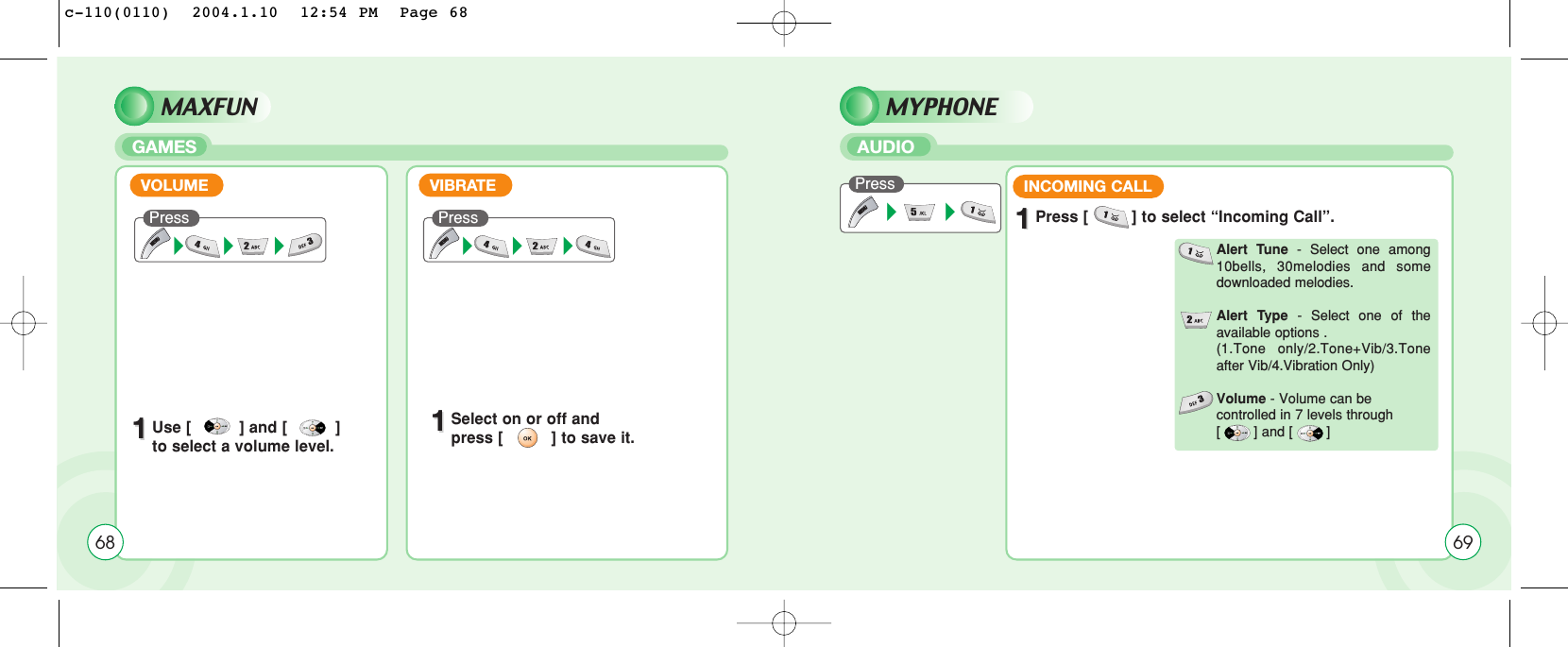 MAXFUNGAMES11Use [          ] and [          ]    to select a volume level.11Select on or off and press [          ] to save it.VOLUMEPress VIBRATEPress 68MYPHONEAUDIOPressINCOMING CALL11Press [         ] to select “Incoming Call”.Alert Tune - Select one among10bells, 30melodies and somedownloaded melodies.Alert Type - Select one of theavailable options .(1.Tone only/2.Tone+Vib/3.Toneafter Vib/4.Vibration Only)Volume - Volume can be controlled in 7 levels through [        ] and [        ]69c-110(0110)  2004.1.10  12:54 PM  Page 68