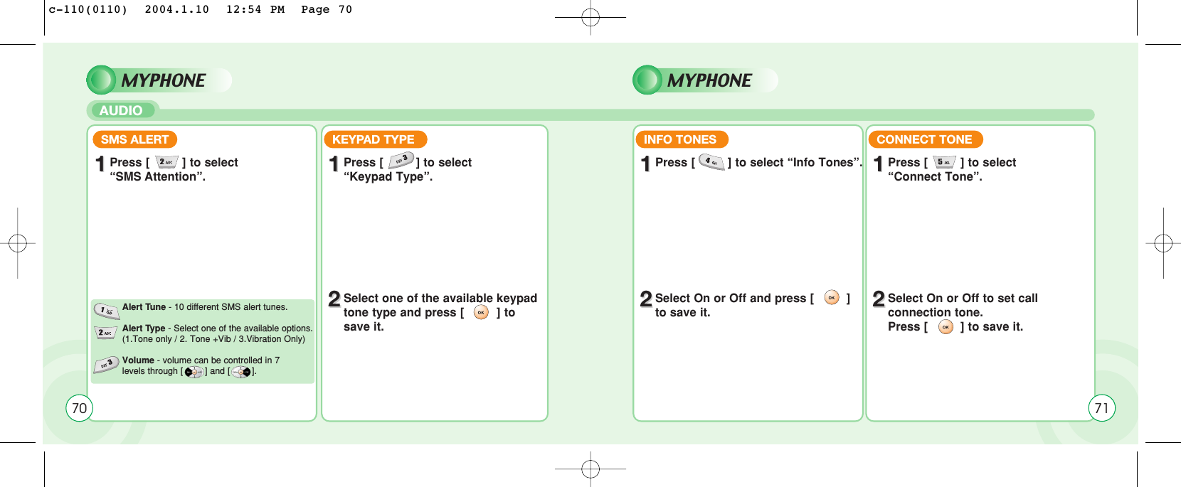 MYPHONEAUDIOSMS ALERT KEYPAD TYPE11Press [         ] to select“SMS Attention”. 11Press [         ] to select “Keypad Type”.22Select one of the available keypadtone type and press [         ] tosave it.Alert Tune - 10 different SMS alert tunes.Alert Type - Select one of the available options.(1.Tone only / 2. Tone +Vib / 3.Vibration Only)Volume - volume can be controlled in 7 levels through [        ] and [        ].MYPHONE70INFO TONES11Press [         ] to select “Info Tones”.22Select On or Off and press [         ]to save it.CONNECT TONE11Press [         ] to select “Connect Tone”.22Select On or Off to set call connection tone.Press [         ] to save it.71c-110(0110)  2004.1.10  12:54 PM  Page 70