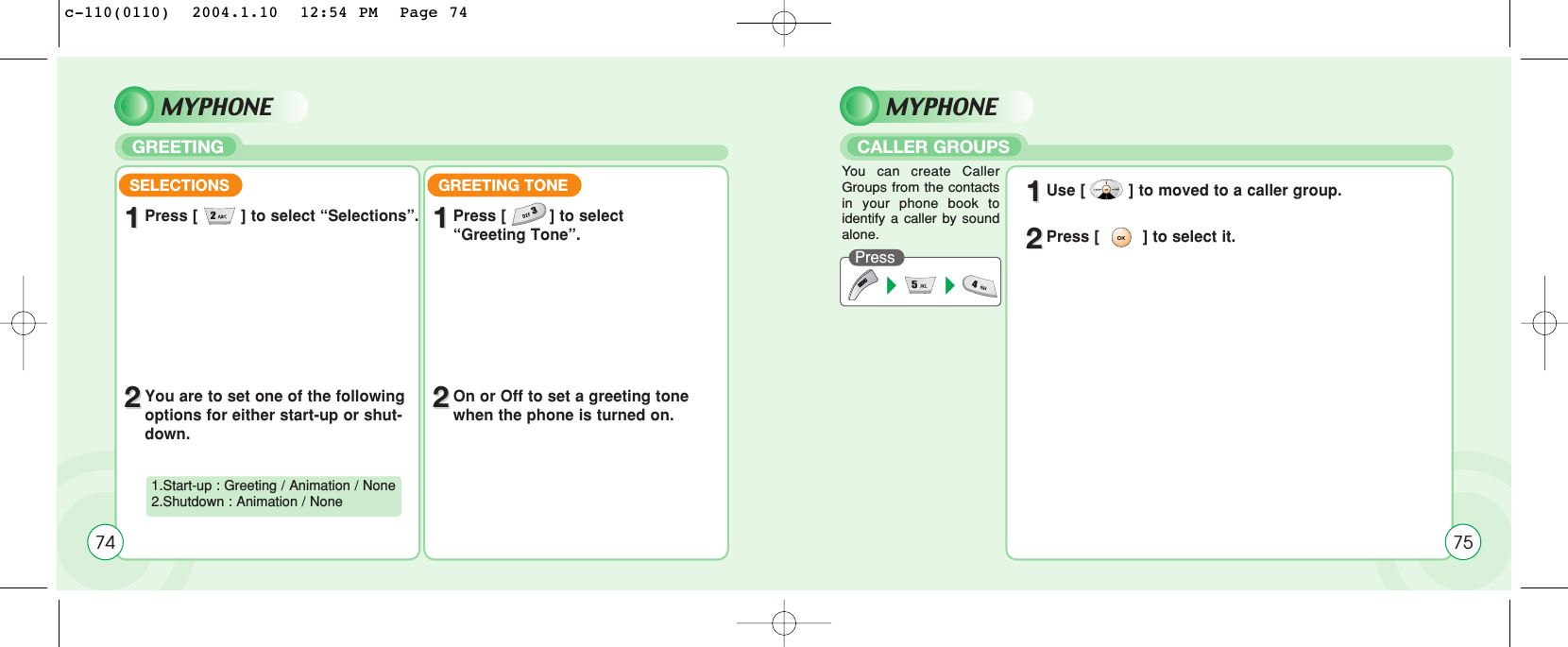 SELECTIONS11Press [         ] to select “Selections”.22You are to set one of the followingoptions for either start-up or shut-down.1.Start-up : Greeting / Animation / None2.Shutdown : Animation / NoneGREETING TONE11Press [         ] to select “Greeting Tone”.22On or Off to set a greeting tonewhen the phone is turned on.74MYPHONEGREETINGMYPHONECALLER GROUPSPressYou can create CallerGroups from the contactsin your phone book toidentify a caller by soundalone.11Use [         ] to moved to a caller group.22Press [         ] to select it.75c-110(0110)  2004.1.10  12:54 PM  Page 74