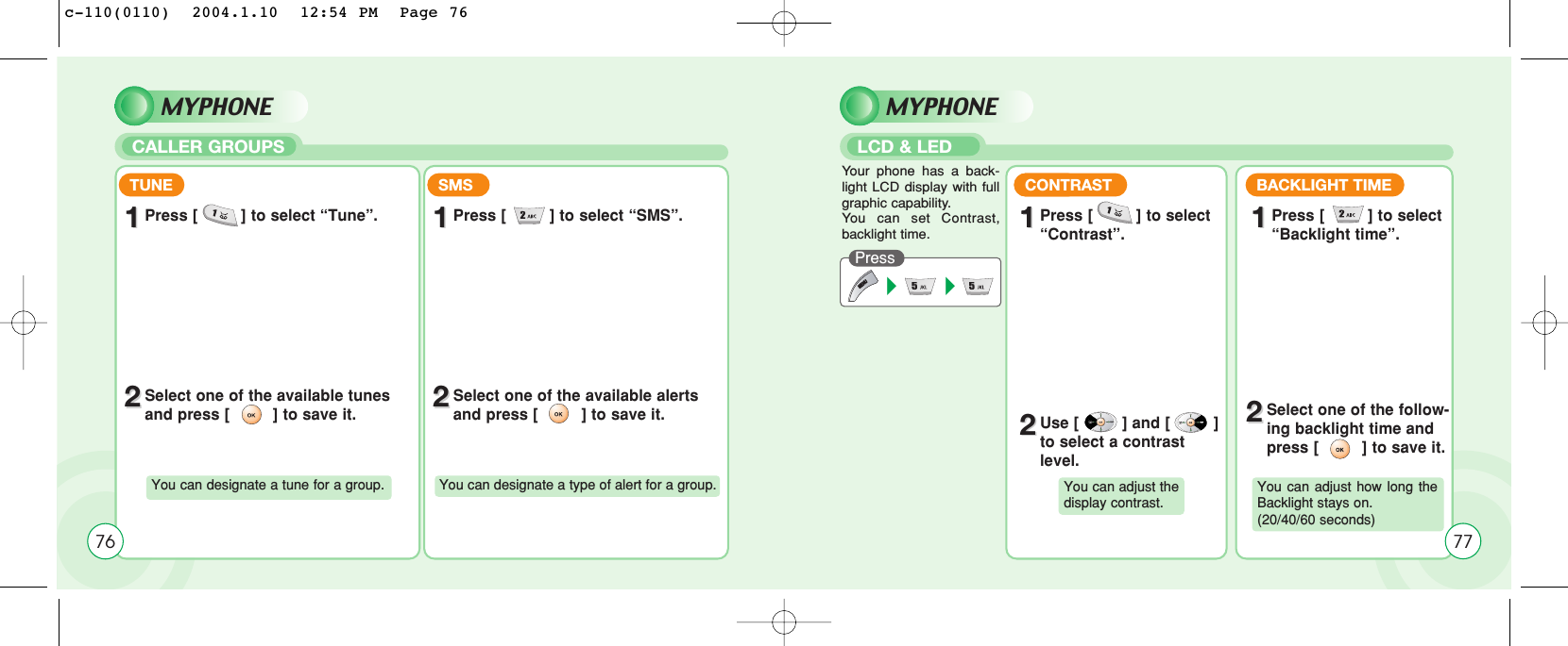 TUNE11Press [         ] to select “Tune”.22Select one of the available tunesand press [         ] to save it.You can designate a tune for a group.SMS11Press [         ] to select “SMS”.22Select one of the available alertsand press [         ] to save it.You can designate a type of alert for a group.76MYPHONECALLER GROUPSMYPHONELCD &amp; LEDPress Your phone has a back-light LCD display with fullgraphic capability.You can set Contrast,backlight time.TUNE11Press [         ] to select “Contrast”.CONTRAST11BACKLIGHT TIME11Press [         ] to select “Backlight time”.22Use [         ] and [         ]to select a contrastlevel.22Select one of the follow-ing backlight time andpress [         ] to save it.You can adjust the display contrast.You can adjust how long theBacklight stays on. (20/40/60 seconds)77c-110(0110)  2004.1.10  12:54 PM  Page 76