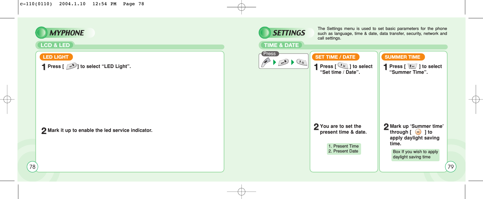 SETTINGSTIME &amp; DATEPress The Settings menu is used to set basic parameters for the phonesuch as language, time &amp; date, data transfer, security, network andcall settings.SET TIME / DATE11Press [         ] to select “Set time / Date”.SUMMER TIME11Press [         ] to select “Summer Time”.22You are to set the present time &amp; date. 22Mark up ‘Summer time’through [         ] toapply daylight savingtime.1. Present Time2. Present Date Box If you wish to apply daylight saving time79MYPHONELCD &amp; LEDLED LIGHT11Press [         ] to select “LED Light”.22MMark it up to enable the led service indicator.78c-110(0110)  2004.1.10  12:54 PM  Page 78