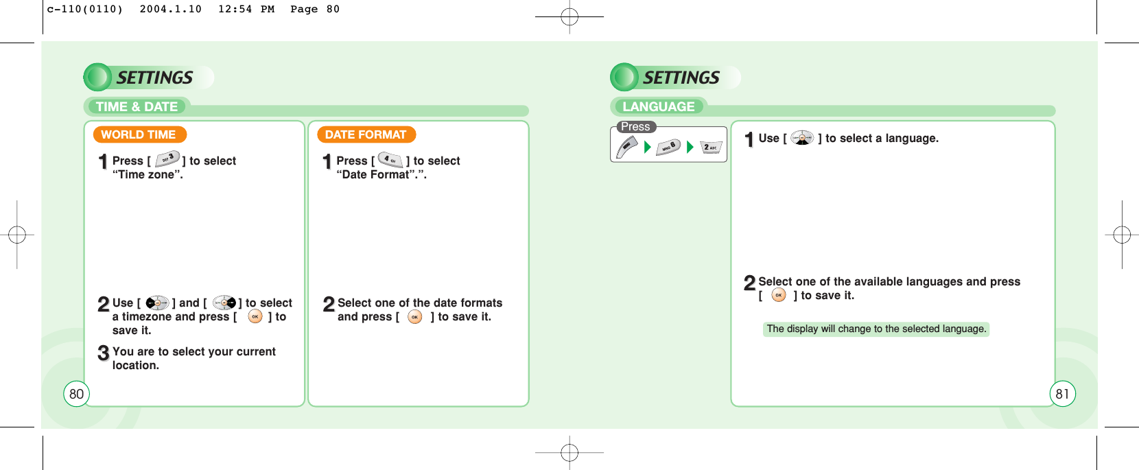 SETTINGSTIME &amp; DATEWORLD TIME11Press [         ] to select “Time zone”.DATE FORMAT11Press [         ] to select “Date Format”.”.22Use [         ] and [         ] to selecta timezone and press [         ] tosave it.22Select one of the date formats and press [         ] to save it.33You are to select your current location.80SETTINGSLANGUAGEPress 11Use [         ] to select a language.22Select one of the available languages and press[         ] to save it.The display will change to the selected language.81c-110(0110)  2004.1.10  12:54 PM  Page 80