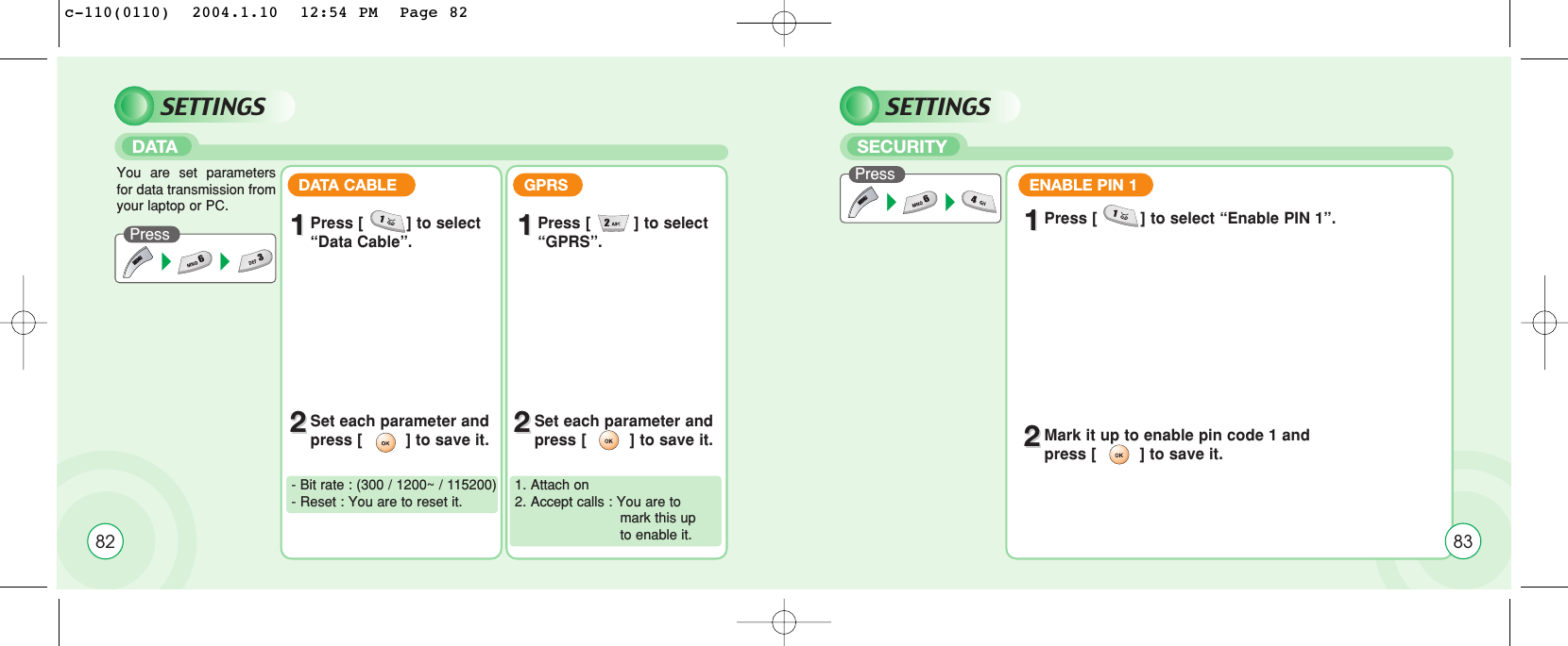 82SETTINGSDATAPressDATA CABLE GPRS- Bit rate : (300 / 1200~ / 115200)- Reset : You are to reset it.1. Attach on2. Accept calls : You are to mark this up to enable it.You are set parametersfor data transmission fromyour laptop or PC.11Press [         ] to select “Data Cable”. 11Press [         ] to select “GPRS”.22Set each parameter andpress [         ] to save it. 22Set each parameter andpress [         ] to save it.SETTINGSSECURITYPress 11Press [         ] to select “Enable PIN 1”.22Mark it up to enable pin code 1 and press [         ] to save it.ENABLE PIN 183c-110(0110)  2004.1.10  12:54 PM  Page 82