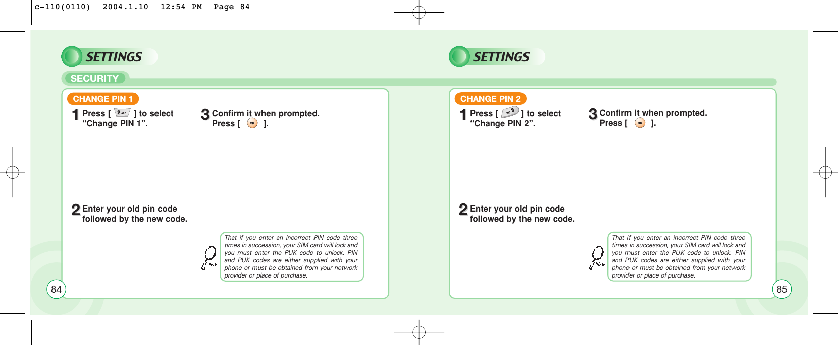 SECURITYSETTINGSCHANGE PIN 111Press [         ] to select “Change PIN 1”.22Enter your old pin code followed by the new code.33Confirm it when prompted. Press [         ].That if you enter an incorrect PIN code threetimes in succession, your SIM card will lock andyou must enter the PUK code to unlock. PINand PUK codes are either supplied with yourphone or must be obtained from your networkprovider or place of purchase.84SETTINGSCHANGE PIN 211Press [         ] to select “Change PIN 2”.22Enter your old pin code followed by the new code.33Confirm it when prompted. Press [         ].That if you enter an incorrect PIN code threetimes in succession, your SIM card will lock andyou must enter the PUK code to unlock. PINand PUK codes are either supplied with yourphone or must be obtained from your networkprovider or place of purchase.85c-110(0110)  2004.1.10  12:54 PM  Page 84