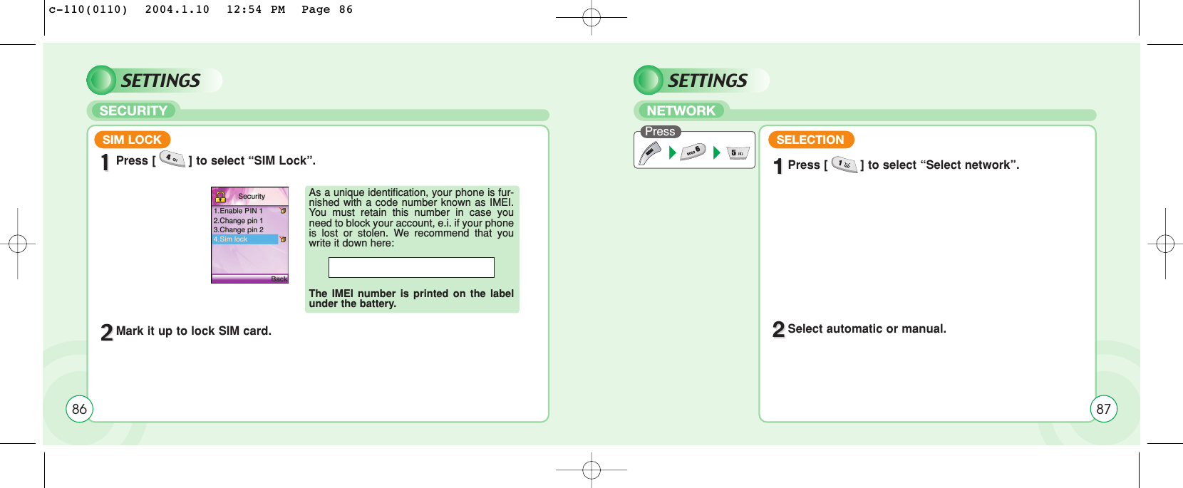 SETTINGSSECURITYSIM LOCK11Press [         ] to select “SIM Lock”.22Mark it up to lock SIM card.As a unique identification, your phone is fur-nished with a code number known as IMEI.You must retain this number in case youneed to block your account, e.i. if your phoneis lost or stolen. We recommend that youwrite it down here: The IMEI number is printed on the labelunder the battery.86SETTINGSNETWORKPress 11Press [         ] to select “Select network”.22Select automatic or manual.SELECTION87c-110(0110)  2004.1.10  12:54 PM  Page 86