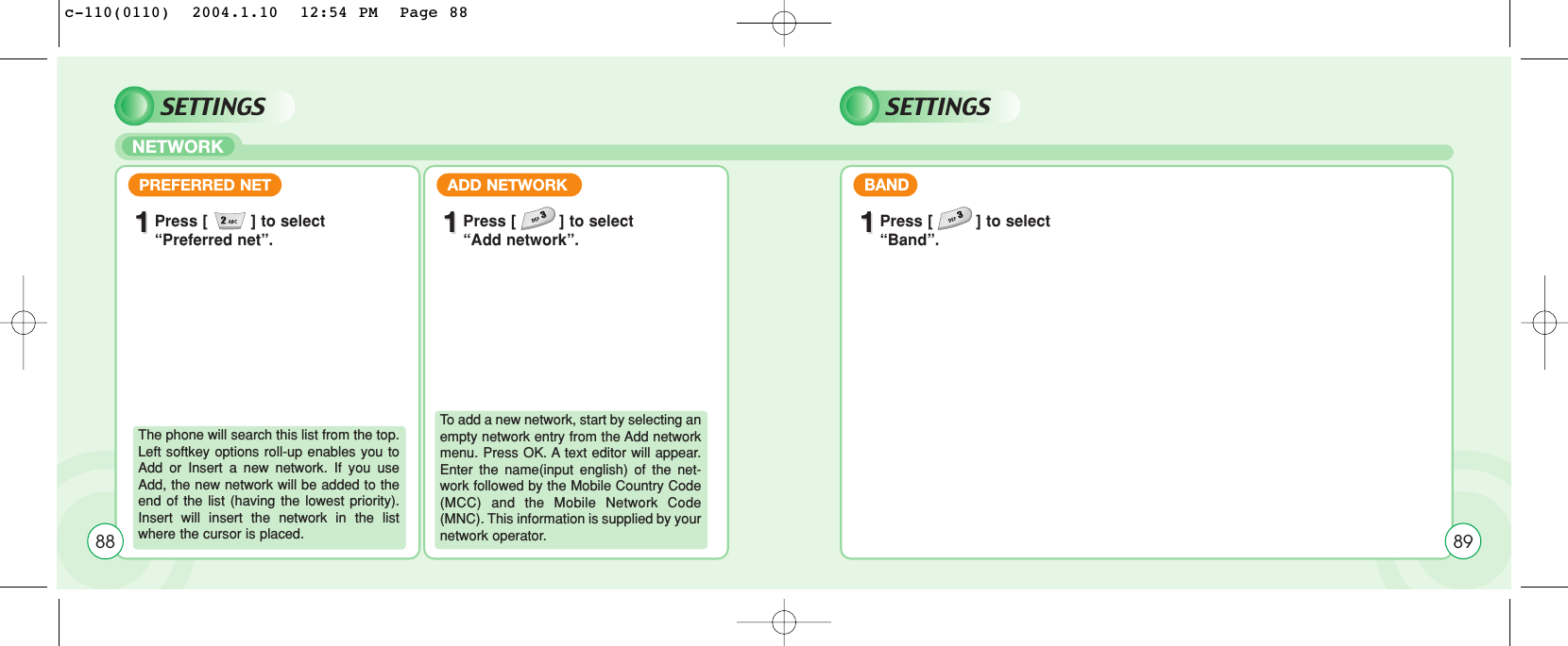 SETTINGSNETWORKSETTINGSPREFERRED NET11Press [         ] to select“Preferred net”.ADD NETWORK11Press [         ] to select “Add network”.The phone will search this list from the top.Left softkey options roll-up enables you toAdd or Insert a new network. If you useAdd, the new network will be added to theend of the list (having the lowest priority).Insert will insert the network in the listwhere the cursor is placed.To add a new network, start by selecting anempty network entry from the Add networkmenu. Press OK. A text editor will appear.Enter the name(input english) of the net-work followed by the Mobile Country Code(MCC) and the Mobile Network Code(MNC). This information is supplied by yournetwork operator. BAND11Press [         ] to select “Band”.8988c-110(0110)  2004.1.10  12:54 PM  Page 88