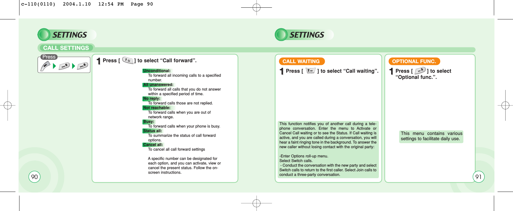 90SETTINGSCALL SETTINGSPress 11Press [         ] to select “Call forward”.Unconditional: To  forward all incoming calls to a specified number.All unanswered: To  forward all calls that you do not answer within a specified period of time.No reply:To  forward calls those are not replied.Not reachable: To  forward calls when you are out of network range.Busy: To  forward calls when your phone is busy.Status all:To  summarize the status of call forward options.Cancel all: To  cancel all call forward settingsAspecific number can be designated for    each option, and you can activate, view or cancel the present status. Follow the on- screen instructions.SETTINGS11Press [         ] to select “Call waiting”.CALL WAITING11Press [         ] to select “Optional func.”.OPTIONAL FUNC.This function notifies you of another call during a tele-phone conversation. Enter the menu to Activate orCancel Call waiting or to see the Status. If Call waiting isactive, and you are called during a conversation, you willhear a faint ringing tone in the background. To answer thenew caller without losing contact with the original party:-Enter Options roll-up menu.  Select Switch calls.- Conduct the conversation with the new party and selectSwitch calls to return to the first caller. Select Join calls toconduct a three-party conversation. This menu contains varioussettings to facilitate daily use.91c-110(0110)  2004.1.10  12:54 PM  Page 90