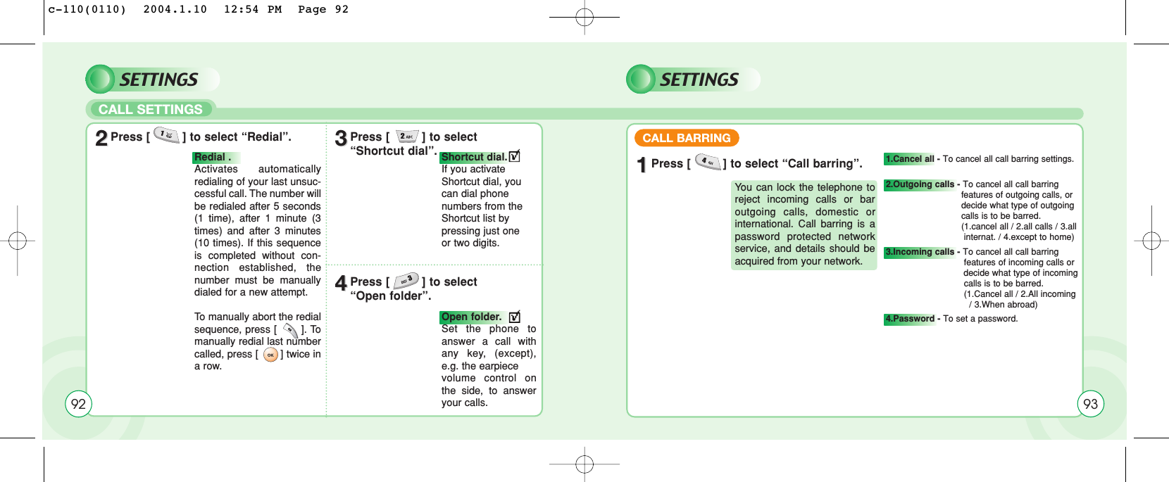 SETTINGSCALL SETTINGS22Press [         ] to select “Redial”. 33Press [         ] to select “Shortcut dial”.44Press [         ] to select “Open folder”.Redial . Activates automaticallyredialing of your last unsuc-cessful call. The number willbe redialed after 5 seconds(1 time), after 1 minute (3times) and after 3 minutes(10 times). If this sequenceis completed without con-nection established, thenumber must be manuallydialed for a new attempt.To  manually abort the redialsequence, press [       ]. Tomanually redial last numbercalled, press [       ] twice ina row.Shortcut dial. If you activateShortcut dial, youcan dial phone numbers from theShortcut list bypressing just one or two digits.Open folder.Set the phone toanswer a call withany key, (except),e.g. the earpiece volume control onthe side, to answeryour calls.92SETTINGS11Press [         ] to select “Call barring”.CALL BARRINGYou can lock the telephone toreject incoming calls or baroutgoing calls, domestic orinternational. Call barring is apassword protected networkservice, and details should beacquired from your network.1.Cancel all - To cancel all call barring settings.2.Outgoing calls - To cancel all call barring features of outgoing calls, or decide what type of outgoing calls is to be barred.(1.cancel all / 2.all calls / 3.all internat. / 4.except to home)3.Incoming calls - To cancel all call barring features of incoming calls or decide what type of incoming calls is to be barred.(1.Cancel all / 2.All incoming / 3.When abroad)4.Password - To set a password.93c-110(0110)  2004.1.10  12:54 PM  Page 92