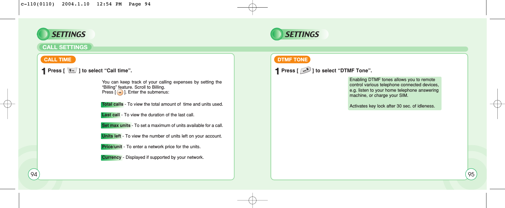 CALL SETTINGSSETTINGS SETTINGS11Press [         ] to select “Call time”.CALL TIMEYou can keep track of your calling expenses by setting the“Billing” feature. Scroll to Billing. Press [ ]. Enter the submenus:Total calls - To view the total amount of  time and units used.Last call - To view the duration of the last call.Set max units - To set a maximum of units available for a call.Units left - To view the number of units left on your account.Price/unit - To enter a network price for the units.Currency - Displayed if supported by your network.11Press [         ] to select “DTMF Tone”.DTMF TONE94 95Enabling DTMF tones allows you to remotecontrol various telephone connected devices,e.g. listen to your home telephone answeringmachine, or charge your SIM. Activates key lock after 30 sec. of idleness.c-110(0110)  2004.1.10  12:54 PM  Page 94