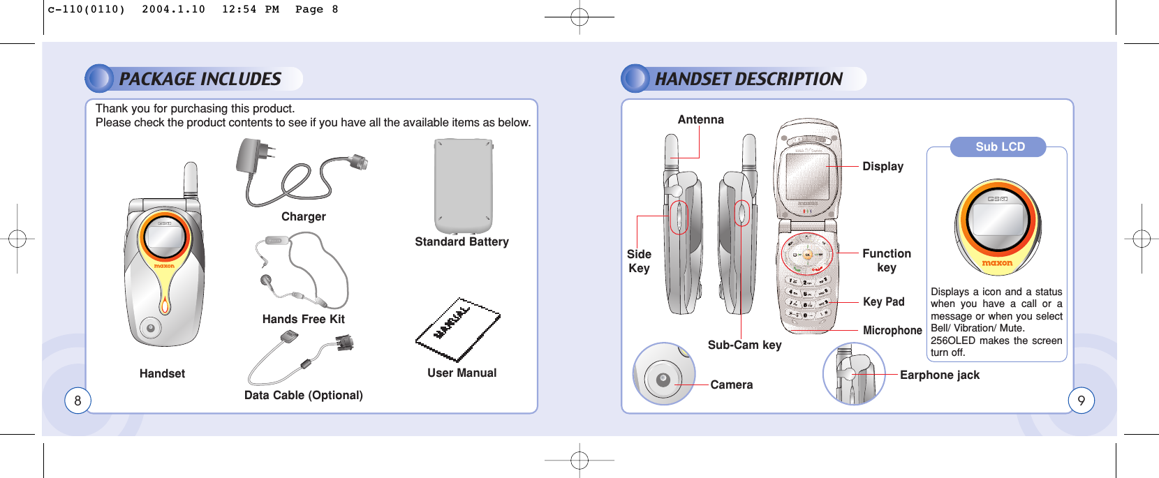 PACKAGE INCLUDESThank you for purchasing this product. Please check the product contents to see if you have all the available items as below.HANDSET DESCRIPTIONHandsetChargerHands Free KitData Cable (Optional)8Standard BatteryEarphone jackSide KeySub-Cam keyCameraAntennaUser Manual9DisplayFunction keyKey PadMicrophoneSub LCDDisplays a icon and a statuswhen you have a call or amessage or when you selectBell/ Vibration/ Mute.256OLED makes the screenturn off.c-110(0110)  2004.1.10  12:54 PM  Page 8