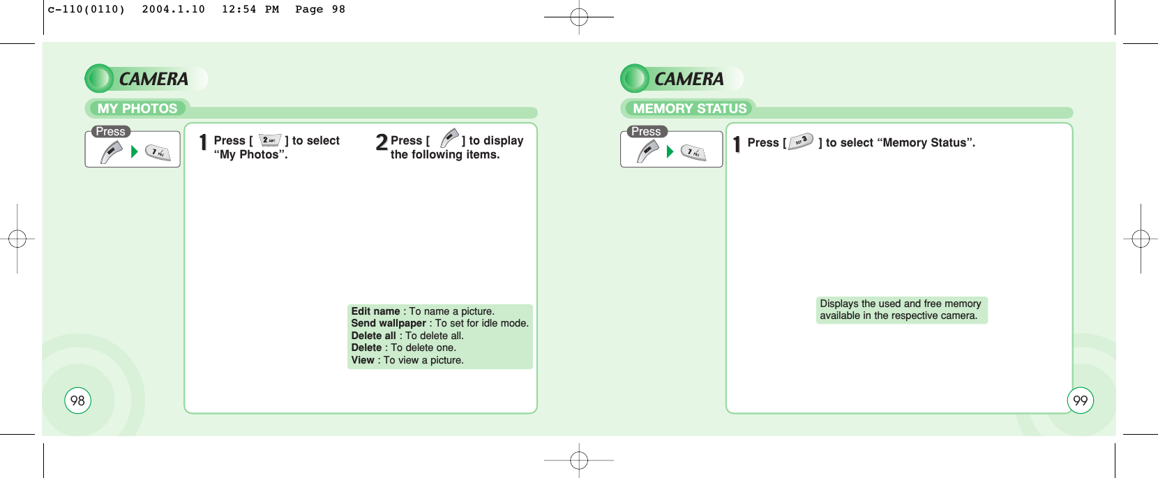 98CAMERAMY PHOTOSPress 11Press [         ] to select “My Photos”. 22Press [         ] to displaythe following items.Edit name : To name a picture.Send wallpaper : To set for idle mode.Delete all : To delete all.Delete : To delete one.View : To view a picture.CAMERAMEMORY STATUSPress11Press [         ] to select “Memory Status”.Displays the used and free memory available in the respective camera. 99c-110(0110)  2004.1.10  12:54 PM  Page 98