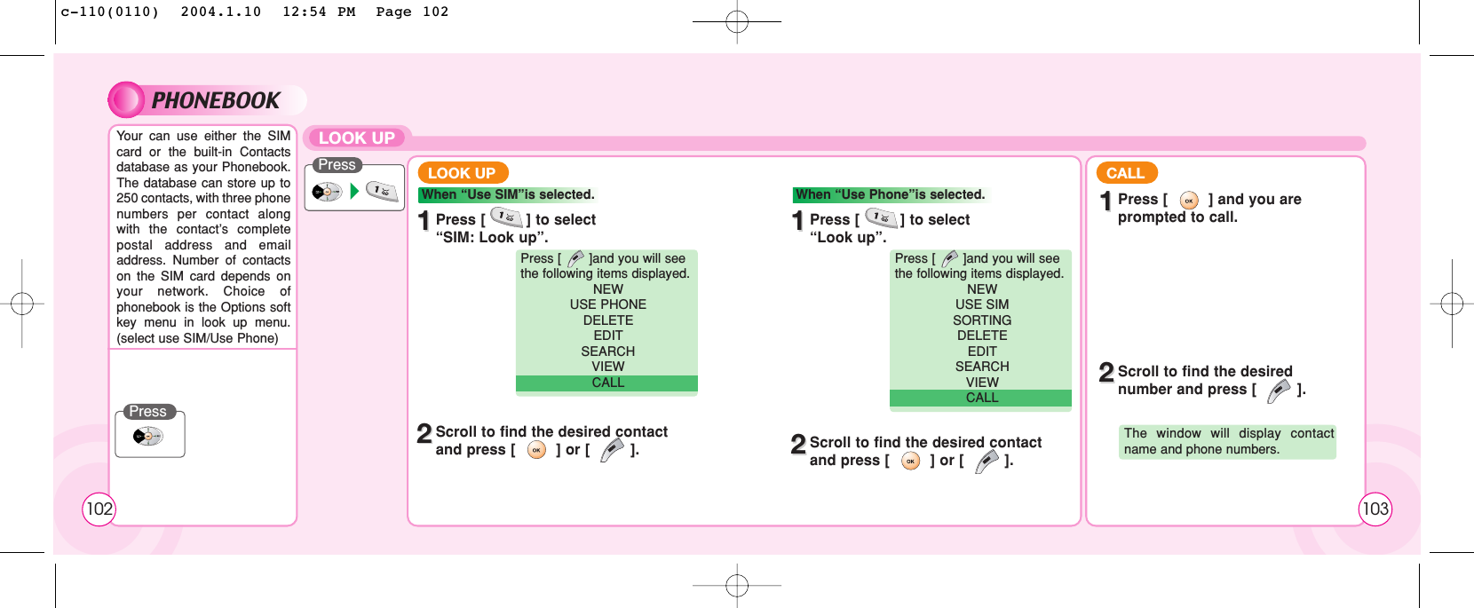 PHONEBOOKYour can use either the SIMcard or the built-in Contactsdatabase as your Phonebook.The database can store up to250 contacts, with three phonenumbers per contact alongwith the contact’s completepostal address and emailaddress. Number of contactson the SIM card depends onyour network. Choice ofphonebook is the Options softkey menu in look up menu.(select use SIM/Use Phone)PressPressLOOK UP11Press [         ] to select “SIM: Look up”.22Scroll to find the desired contactand press [         ] or [         ].LOOK UP CALLWhen “Use SIM”is selected.Press [       ]and you will see the following items displayed.NEW USE PHONEDELETEEDITSEARCH VIEW CALL11Press [         ] to select “Look up”.11Press [         ] and you areprompted to call.22Scroll to find the desirednumber and press [         ].22Scroll to find the desired contactand press [         ] or [         ].When “Use Phone”is selected.Press [       ]and you will see the following items displayed.NEW USE SIMSORTINGDELETEEDITSEARCH VIEW CALLThe window will display contactname and phone numbers.102 103c-110(0110)  2004.1.10  12:54 PM  Page 102