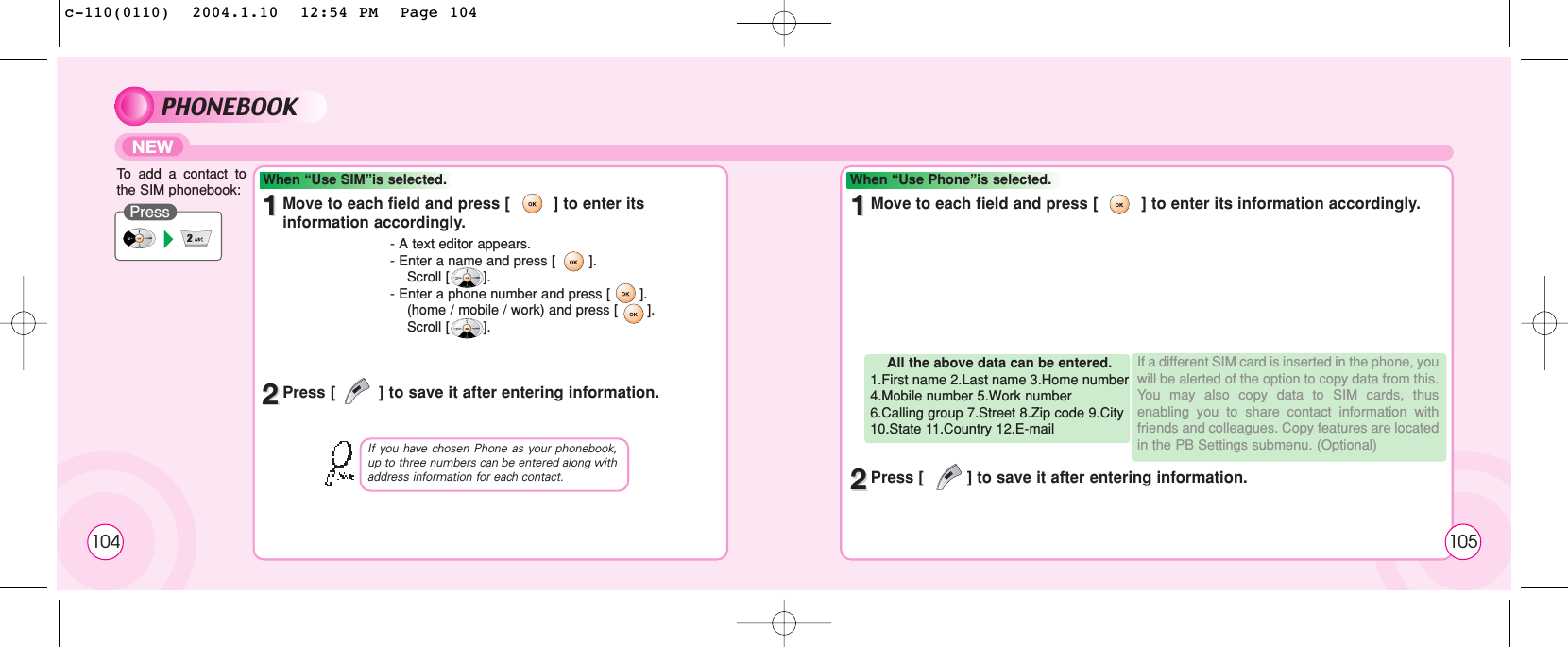 104PHONEBOOKNEWTo  add a contact tothe SIM phonebook:PressWhen “Use SIM”is selected. When “Use Phone”is selected.11Move to each field and press [         ] to enter itsinformation accordingly. 11Move to each field and press [         ] to enter its information accordingly.22Press [         ] to save it after entering information.22Press [         ] to save it after entering information.- A text editor appears.- Enter a name and press [        ]. Scroll [        ].- Enter a phone number and press [       ]. (home / mobile / work) and press [       ].Scroll [        ].If you have chosen Phone as your phonebook,up to three numbers can be entered along withaddress information for each contact.All the above data can be entered.1.First name 2.Last name 3.Home number4.Mobile number 5.Work number6.Calling group 7.Street 8.Zip code 9.City10.State 11.Country 12.E-mail If a different SIM card is inserted in the phone, youwill be alerted of the option to copy data from this.You may also copy data to SIM cards, thusenabling you to share contact information withfriends and colleagues. Copy features are locatedin the PB Settings submenu. (Optional)105c-110(0110)  2004.1.10  12:54 PM  Page 104