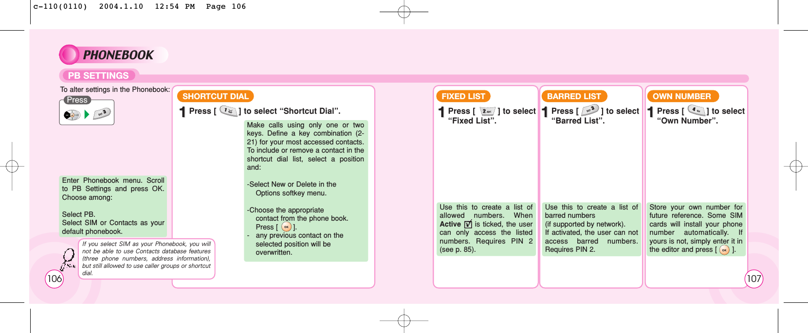 PHONEBOOKPB SETTINGSTo  alter settings in the Phonebook:PressEnter Phonebook menu. Scrollto PB Settings and press OK.Choose among:Select PB. Select SIM or Contacts as yourdefault phonebook.Make calls using only one or twokeys. Define a key combination (2-21) for your most accessed contacts.To  include or remove a contact in theshortcut dial list, select a positionand:-Select New or Delete in the Options softkey menu.-Choose the appropriate contact from the phone book. Press [       ].-   any previous contact on the selected position will be   overwritten.11Press [         ] to select “Shortcut Dial”.SHORTCUT DIAL FIXED LIST11Press [         ] to select “Fixed List”.Use this to create a list ofallowed numbers. WhenActive is ticked, the usercan only access the listednumbers. Requires PIN 2(see p. 85).BARRED LIST11Press [         ] to select “Barred List”.Use this to create a list ofbarred numbers (if supported by network). If activated, the user can notaccess barred numbers.Requires PIN 2.OWN NUMBER11Press [         ] to select “Own Number”.Store your own number forfuture reference. Some SIMcards will install your phonenumber automatically. Ifyours is not, simply enter it inthe editor and press [       ].If you select SIM as your Phonebook, you willnot be able to use Contacts database features(three phone numbers, address information),but still allowed to use caller groups or shortcutdial. 107106c-110(0110)  2004.1.10  12:54 PM  Page 106