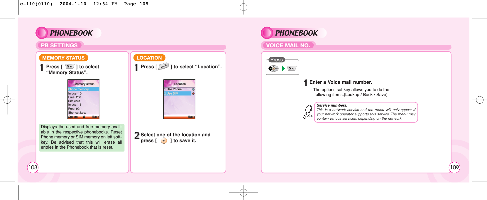 PHONEBOOKPB SETTINGS11Press [         ] to select “Memory Status”.MEMORY STATUSDisplays the used and free memory avail-able in the respective phonebooks. ResetPhone memory or SIM memory on left soft-key. Be advised that this will erase allentries in the Phonebook that is reset.11Press [         ] to select “Location”.LOCATION22Select one of the location and press [         ] to save it.108PHONEBOOKVOICE MAIL NO.11Enter a Voice mail number.- The options softkey allows you to do the  following items.(Lookup / Back / Save) PressService numbers.This is a network service and the menu will only appear ifyour network operator supports this service. The menu maycontain various services, depending on the network.109c-110(0110)  2004.1.10  12:54 PM  Page 108