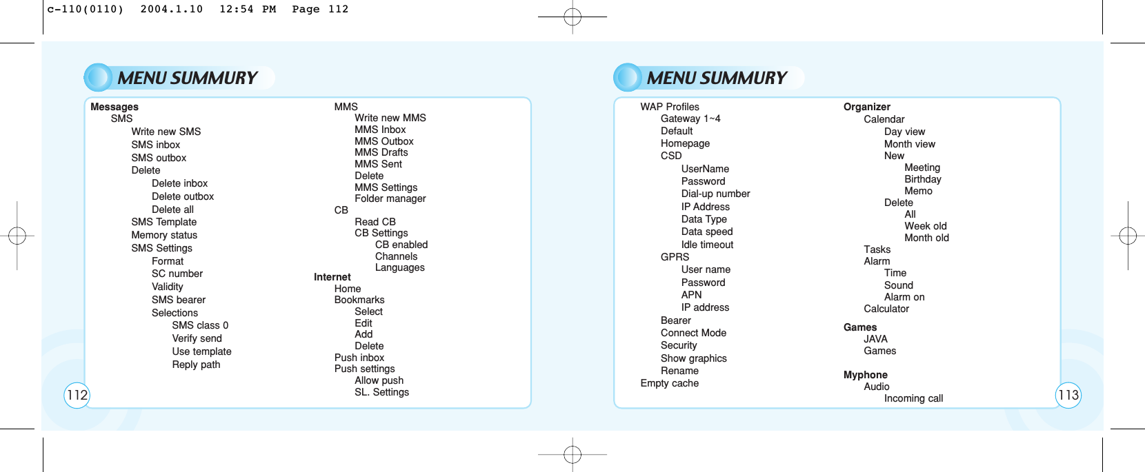 MENU SUMMURY112MessagesSMSWrite new SMSSMS inboxSMS outboxDelete      Delete inboxDelete outboxDelete allSMS TemplateMemory status SMS SettingsFormatSC numberValiditySMS bearerSelectionsSMS class 0Verify sendUse templateReply pathMMSWrite new MMSMMS InboxMMS OutboxMMS DraftsMMS SentDeleteMMS SettingsFolder managerCBRead CBCB SettingsCB enabledChannelsLanguagesInternetHomeBookmarksSelectEditAddDeletePush inboxPush settingsAllow pushSL. SettingsMENU SUMMURYWAP ProfilesGateway 1~4 DefaultHomepageCSDUserNamePasswordDial-up numberIP AddressData TypeData speedIdle timeoutGPRSUser namePasswordAPNIP addressBearerConnect ModeSecurityShow graphicsRenameEmpty cacheOrganizerCalendarDay viewMonth viewNewMeetingBirthdayMemoDeleteAllWeek oldMonth oldTasksAlarmTimeSoundAlarm onCalculatorGamesJAVAGamesMyphoneAudio        Incoming call 113c-110(0110)  2004.1.10  12:54 PM  Page 112