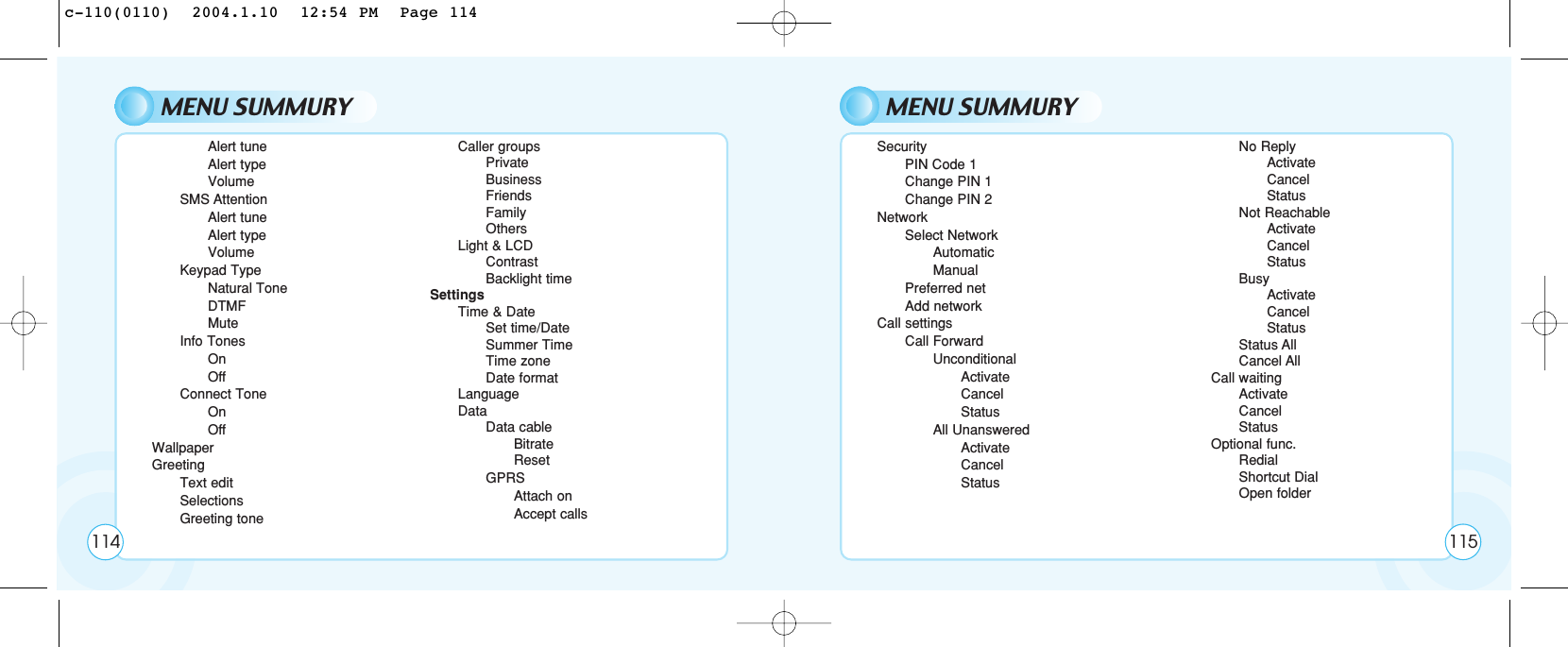 MENU SUMMURYAlert tuneAlert typeVolumeSMS AttentionAlert tuneAlert typeVolumeKeypad TypeNatural ToneDTMFMuteInfo TonesOnOffConnect ToneOnOffWallpaperGreetingText editSelectionsGreeting toneCaller groupsPrivateBusinessFriendsFamilyOthersLight &amp; LCDContrastBacklight timeSettingsTime &amp; DateSet time/DateSummer TimeTime zoneDate formatLanguageDataData cableBitrateResetGPRSAttach onAccept callsMENU SUMMURYSecurityPIN Code 1Change PIN 1Change PIN 2NetworkSelect NetworkAutomaticManualPreferred netAdd networkCall settingsCall ForwardUnconditionalActivateCancelStatusAll UnansweredActivateCancelStatusNo ReplyActivateCancelStatusNot ReachableActivateCancelStatusBusyActivateCancelStatusStatus AllCancel AllCall waitingActivateCancelStatusOptional func.RedialShortcut DialOpen folder114 115c-110(0110)  2004.1.10  12:54 PM  Page 114