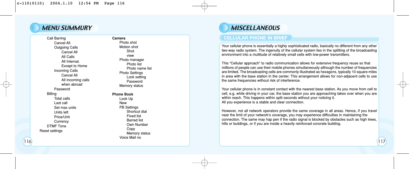 MENU SUMMURY MISCELLANEOUSCall BarringCancel AllOutgoing CallsCancel AllAll CallsAll Internat.Except to HomeIncoming CallsCancel AllAll Incoming callswhen abroadPasswordBillingTotal callsLast callSet max unitsUnits leftPrice/UnitCurrencyDTMF ToneReset settingsCameraPhoto shotMotion shotShotviewPhoto managerPhoto listPhoto name listPhoto SettingsLock settingPasswordMemory statusPhone BookLook UpNewPB SettingsShortcut dialFixed listBarred listOwn NumberCopyMemory statusVoice Mail noYour cellular phone is essentially a highly sophisticated radio, basically no different from any othertwo-way radio system. The ingenuity of the cellular system lies in the splitting of the broadcastingenvironment into a multitude of relatively small cells with low-power transmitters.This “Cellular approach” to radio communication allows for extensive frequency reuse so that millions of people can use their mobile phones simultaneously although the number of frequenciesare limited. The broadcasting cells are commonly illustrated as hexagons, typically 10 square milesin area with the base station in the center. This arrangement allows for non-adjacent cells to usethe same frequencies without risk of interference.Your cellular phone is in constant contact with the nearest base station. As you move from cell tocell, e.g. while driving in your car, the base station you are approaching takes over when you arewithin reach. This happens within split seconds without your noticing it. All you experience is a stable and clear connection.However, not all network operators provide the same coverage in all areas. Hence, if you travelnear the limit of your network’s coverage, you may experience difficulties in maintaining the connection. The same may hap pen if the radio signal is blocked by obstacles such as high trees,hills or buildings, or if you are inside a heavily reinforced concrete building.116CELLULAR PHONE IN BRIEF117c-110(0110)  2004.1.10  12:54 PM  Page 116