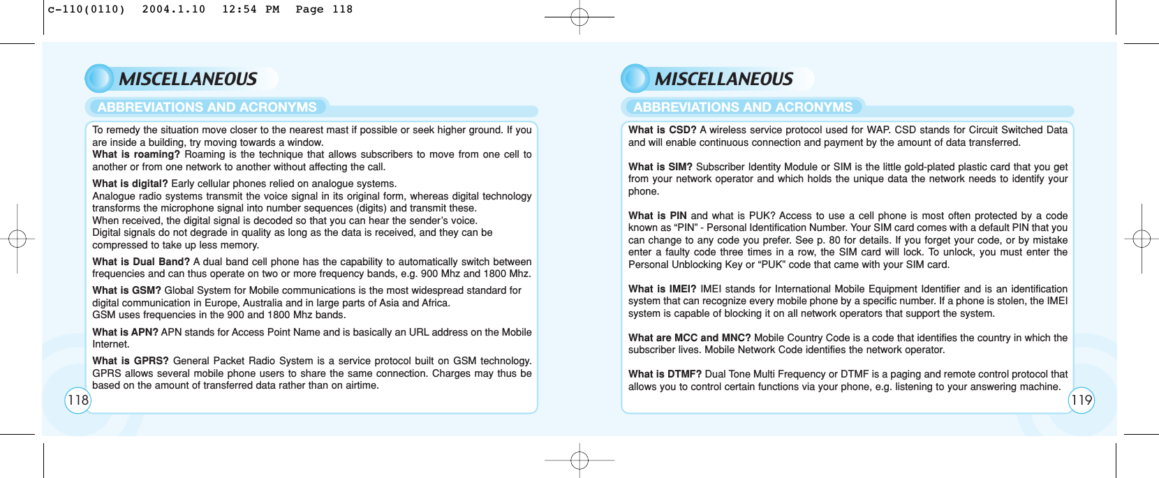 MISCELLANEOUSTo  remedy the situation move closer to the nearest mast if possible or seek higher ground. If youare inside a building, try moving towards a window.What is roaming? Roaming is the technique that allows subscribers to move from one cell toanother or from one network to another without affecting the call.What is digital? Early cellular phones relied on analogue systems. Analogue radio systems transmit the voice signal in its original form, whereas digital technologytransforms the microphone signal into number sequences (digits) and transmit these. When received, the digital signal is decoded so that you can hear the sender’s voice. Digital signals do not degrade in quality as long as the data is received, and they can be compressed to take up less memory.What is Dual Band? Adual band cell phone has the capability to automatically switch betweenfrequencies and can thus operate on two or more frequency bands, e.g. 900 Mhz and 1800 Mhz.What is GSM? Global System for Mobile communications is the most widespread standard for digital communication in Europe, Australia and in large parts of Asia and Africa. GSM uses frequencies in the 900 and 1800 Mhz bands.What is APN? APN stands for Access Point Name and is basically an URL address on the MobileInternet.What is GPRS? General Packet Radio System is a service protocol built on GSM technology.GPRS allows several mobile phone users to share the same connection. Charges may thus bebased on the amount of transferred data rather than on airtime.ABBREVIATIONS AND ACRONYMSMISCELLANEOUSWhat is CSD? Awireless service protocol used for WAP. CSD stands for Circuit Switched Dataand will enable continuous connection and payment by the amount of data transferred.What is SIM? Subscriber Identity Module or SIM is the little gold-plated plastic card that you getfrom your network operator and which holds the unique data the network needs to identify yourphone.What is PIN and what is PUK? Access to use a cell phone is most often protected by a codeknown as “PIN” - Personal Identification Number. Your SIM card comes with a default PIN that youcan change to any code you prefer. See p. 80 for details. If you forget your code, or by mistakeenter a faulty code three times in a row, the SIM card will lock. To unlock, you must enter thePersonal Unblocking Key or “PUK” code that came with your SIM card.What is IMEI? IMEI stands for International Mobile Equipment Identifier and is an identificationsystem that can recognize every mobile phone by a specific number. If a phone is stolen, the IMEIsystem is capable of blocking it on all network operators that support the system.What are MCC and MNC? Mobile Country Code is a code that identifies the country in which thesubscriber lives. Mobile Network Code identifies the network operator.What is DTMF? Dual Tone Multi Frequency or DTMF is a paging and remote control protocol thatallows you to control certain functions via your phone, e.g. listening to your answering machine.ABBREVIATIONS AND ACRONYMS118 119c-110(0110)  2004.1.10  12:54 PM  Page 118