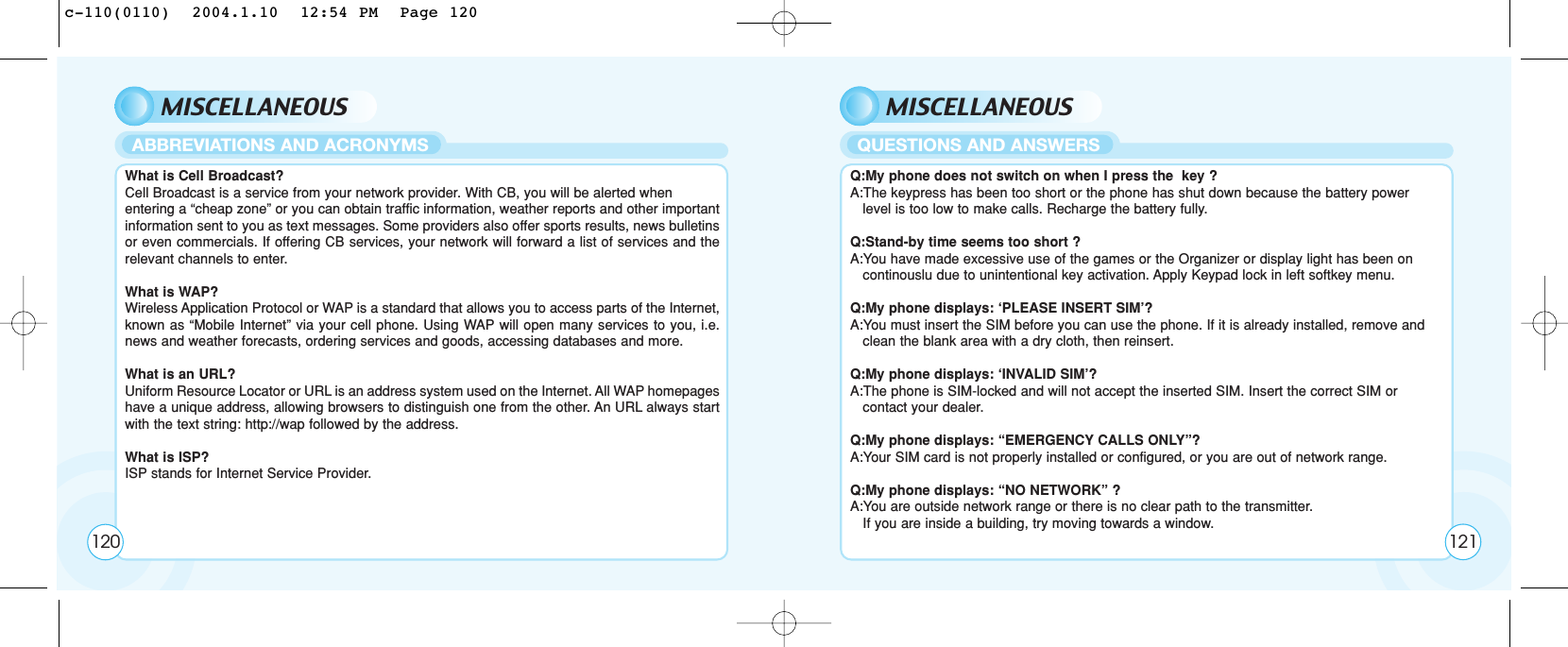 MISCELLANEOUSWhat is Cell Broadcast? Cell Broadcast is a service from your network provider. With CB, you will be alerted when entering a “cheap zone” or you can obtain traffic information, weather reports and other importantinformation sent to you as text messages. Some providers also offer sports results, news bulletinsor even commercials. If offering CB services, your network will forward a list of services and therelevant channels to enter.What is WAP? Wireless Application Protocol or WAP is a standard that allows you to access parts of the Internet,known as “Mobile Internet” via your cell phone. Using WAP will open many services to you, i.e.news and weather forecasts, ordering services and goods, accessing databases and more. What is an URL? Uniform Resource Locator or URL is an address system used on the Internet. All WAP homepageshave a unique address, allowing browsers to distinguish one from the other. An URL always startwith the text string: http://wap followed by the address.What is ISP? ISP stands for Internet Service Provider.ABBREVIATIONS AND ACRONYMSMISCELLANEOUSQ:My phone does not switch on when I press the  key ?A:The keypress has been too short or the phone has shut down because the battery power level is too low to make calls. Recharge the battery fully.Q:Stand-by time seems too short ?A:You have made excessive use of the games or the Organizer or display light has been on continouslu due to unintentional key activation. Apply Keypad lock in left softkey menu.Q:My phone displays: ‘PLEASE INSERT SIM’?A:You must insert the SIM before you can use the phone. If it is already installed, remove and    clean the blank area with a dry cloth, then reinsert.Q:My phone displays: ‘INVALID SIM’?A:The phone is SIM-locked and will not accept the inserted SIM. Insert the correct SIM or contact your dealer.Q:My phone displays: “EMERGENCY CALLS ONLY”?A:Your SIM card is not properly installed or configured, or you are out of network range. Q:My phone displays: “NO NETWORK” ?A:You are outside network range or there is no clear path to the transmitter. If you are inside a building, try moving towards a window.QUESTIONS AND ANSWERS120 121c-110(0110)  2004.1.10  12:54 PM  Page 120