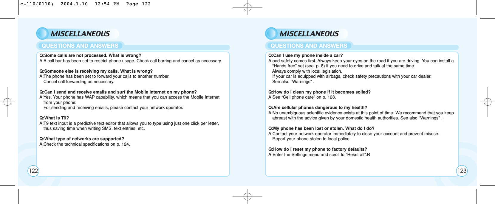 MISCELLANEOUSQ:Some calls are not processed. What is wrong?A:A call bar has been set to restrict phone usage. Check call barring and cancel as necessary.Q:Someone else is receiving my calls. What is wrong?A:The phone has been set to forward your calls to another number. Cancel call forwarding as necessary. Q:Can I send and receive emails and surf the Mobile Internet on my phone?A:Yes. Your phone has WAP capability, which means that you can access the Mobile Internet from your phone. For sending and receiving emails, please contact your network operator.Q:What is T9?A:T9 text input is a predictive text editor that allows you to type using just one click per letter, thus saving time when writing SMS, text entries, etc. Q:What type of networks are supported?A:Check the technical specifications on p. 124.QUESTIONS AND ANSWERSMISCELLANEOUSQ:Can I use my phone inside a car?A:oad safety comes first. Always keep your eyes on the road if you are driving. You can install a   “Hands free” set (see. p. 8) if you need to drive and talk at the same time. Always comply with local legislation.If your car is equipped with airbags, check safety precautions with your car dealer. See also “Warnings” .Q:How do I clean my phone if it becomes soiled?A:See “Cell phone care” on p. 128.Q:Are cellular phones dangerous to my health?A:No unambiguous scientific evidence exists at this point of time. We recommend that you keep  abreast with the advice given by your domestic health authorities. See also “Warnings” .Q:My phone has been lost or stolen. What do I do?A:Contact your network operator immediately to close your account and prevent misuse. Report your phone stolen to local police.Q:How do I reset my phone to factory defaults?A:Enter the Settings menu and scroll to “Reset all”.RQUESTIONS AND ANSWERS122 123c-110(0110)  2004.1.10  12:54 PM  Page 122