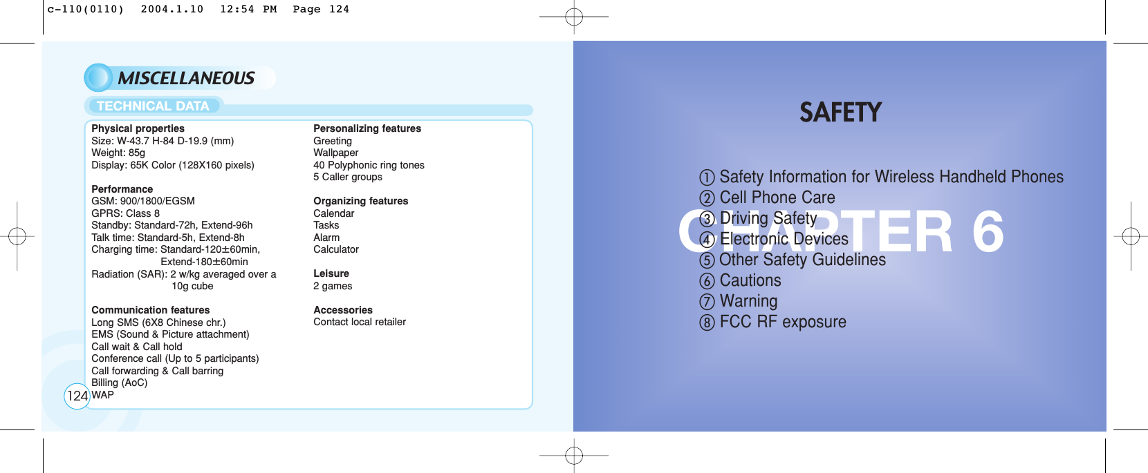MISCELLANEOUSPhysical propertiesSize: W-43.7 H-84 D-19.9 (mm)Weight: 85gDisplay: 65K Color (128X160 pixels)PerformanceGSM: 900/1800/EGSMGPRS: Class 8Standby: Standard-72h, Extend-96hTalk time: Standard-5h, Extend-8hCharging time: Standard-120ȗ60min, Extend-180ȗ60minRadiation (SAR): 2 w/kg averaged over a 10g cubeCommunication featuresLong SMS (6X8 Chinese chr.)EMS (Sound &amp; Picture attachment)Call wait &amp; Call holdConference call (Up to 5 participants)Call forwarding &amp; Call barringBilling (AoC)WAPPersonalizing featuresGreetingWallpaper40 Polyphonic ring tones5 Caller groupsOrganizing featuresCalendarTasksAlarmCalculatorLeisure2 gamesAccessoriesContact local retailerTECHNICAL DATA124CHAPTER 6ቢSafety Information for Wireless Handheld Phones ባCell Phone CareቤDriving SafetyብElectronic Devicesቦ Other Safety GuidelinesቧCautionsቨWarningቩFCC RF exposureSAFETYc-110(0110)  2004.1.10  12:54 PM  Page 124