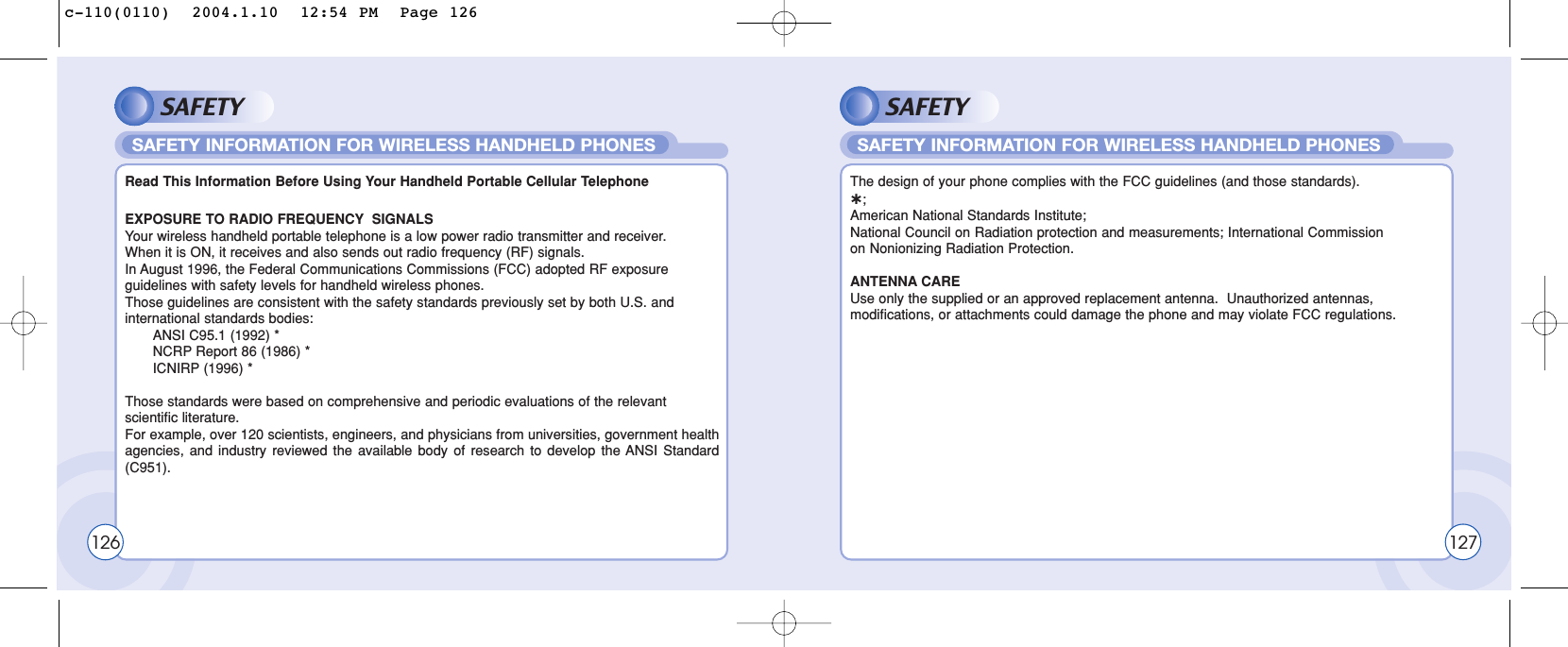 SAFETYEXPOSURE TO RADIO FREQUENCY SIGNALSYour wireless handheld portable telephone is a low power radio transmitter and receiver.  When it is ON, it receives and also sends out radio frequency (RF) signals.In August 1996, the Federal Communications Commissions (FCC) adopted RF exposure guidelines with safety levels for handheld wireless phones.  Those guidelines are consistent with the safety standards previously set by both U.S. and international standards bodies:ANSI C95.1 (1992) *NCRP Report 86 (1986) *ICNIRP (1996) *Those standards were based on comprehensive and periodic evaluations of the relevant scientific literature. For example, over 120 scientists, engineers, and physicians from universities, government healthagencies, and industry reviewed the available body of research to develop the ANSI Standard(C951).Read This Information Before Using Your Handheld Portable Cellular TelephoneSAFETY INFORMATION FOR WIRELESS HANDHELD PHONES126SAFETYThe design of your phone complies with the FCC guidelines (and those standards).˙;American National Standards Institute;National Council on Radiation protection and measurements; International Commission on Nonionizing Radiation Protection.ANTENNA CAREUse only the supplied or an approved replacement antenna.  Unauthorized antennas, modifications, or attachments could damage the phone and may violate FCC regulations.SAFETY INFORMATION FOR WIRELESS HANDHELD PHONES127c-110(0110)  2004.1.10  12:54 PM  Page 126