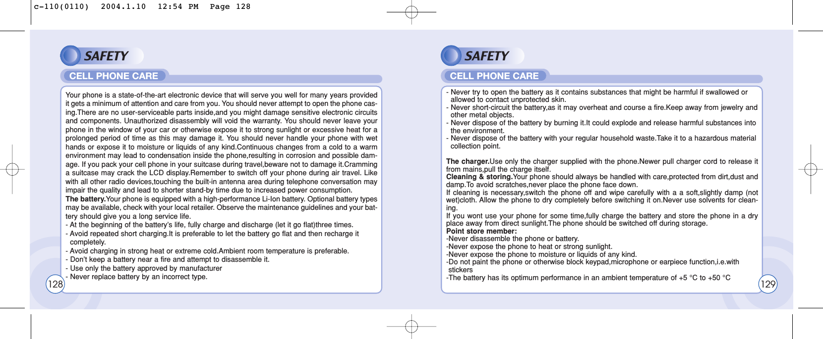 SAFETYYour phone is a state-of-the-art electronic device that will serve you well for many years providedit gets a minimum of attention and care from you. You should never attempt to open the phone cas-ing.There are no user-serviceable parts inside,and you might damage sensitive electronic circuitsand components. Unauthorized disassembly will void the warranty. You should never leave yourphone in the window of your car or otherwise expose it to strong sunlight or excessive heat for aprolonged period of time as this may damage it. You should never handle your phone with wethands or expose it to moisture or liquids of any kind.Continuous changes from a cold to a warmenvironment may lead to condensation inside the phone,resulting in corrosion and possible dam-age. If you pack your cell phone in your suitcase during travel,beware not to damage it.Cramminga suitcase may crack the LCD display.Remember to switch off your phone during air travel. Likewith all other radio devices,touching the built-in antenna area during telephone conversation mayimpair the quality and lead to shorter stand-by time due to increased power consumption. The battery.Your phone is equipped with a high-performance Li-Ion battery. Optional battery typesmay be available, check with your local retailer. Observe the maintenance guidelines and your bat-tery should give you a long service life.- At the beginning of the battery’s life, fully charge and discharge (let it go flat)three times.- Avoid repeated short charging.It is preferable to let the battery go flat and then recharge it   completely.- Avoid charging in strong heat or extreme cold.Ambient room temperature is preferable.- Don’t keep a battery near a fire and attempt to disassemble it. - Use only the battery approved by manufacturer- Never replace battery by an incorrect type.CELL PHONE CARESAFETY- Never try to open the battery as it contains substances that might be harmful if swallowed or allowed to contact unprotected skin.- Never short-circuit the battery,as it may overheat and course a fire.Keep away from jewelry and other metal objects.- Never dispose of the battery by burning it.It could explode and release harmful substances into the environment.- Never dispose of the battery with your regular household waste.Take it to a hazardous material collection point.The charger.Use only the charger supplied with the phone.Newer pull charger cord to release itfrom mains,pull the charge itself.Cleaning &amp; storing.Your phone should always be handled with care,protected from dirt,dust anddamp.To avoid scratches,never place the phone face down.If cleaning is necessary,switch the phone off and wipe carefully with a a soft,slightly damp (notwet)cloth. Allow the phone to dry completely before switching it on.Never use solvents for clean-ing. If you wont use your phone for some time,fully charge the battery and store the phone in a dryplace away from direct sunlight.The phone should be switched off during storage.Point store member:-Never disassemble the phone or battery.-Never expose the phone to heat or strong sunlight.-Never expose the phone to moisture or liquids of any kind.-Do not paint the phone or otherwise block keypad,microphone or earpiece function,i.e.with stickers-The battery has its optimum performance in an ambient temperature of +5 °C to +50 °CCELL PHONE CARE128 129c-110(0110)  2004.1.10  12:54 PM  Page 128