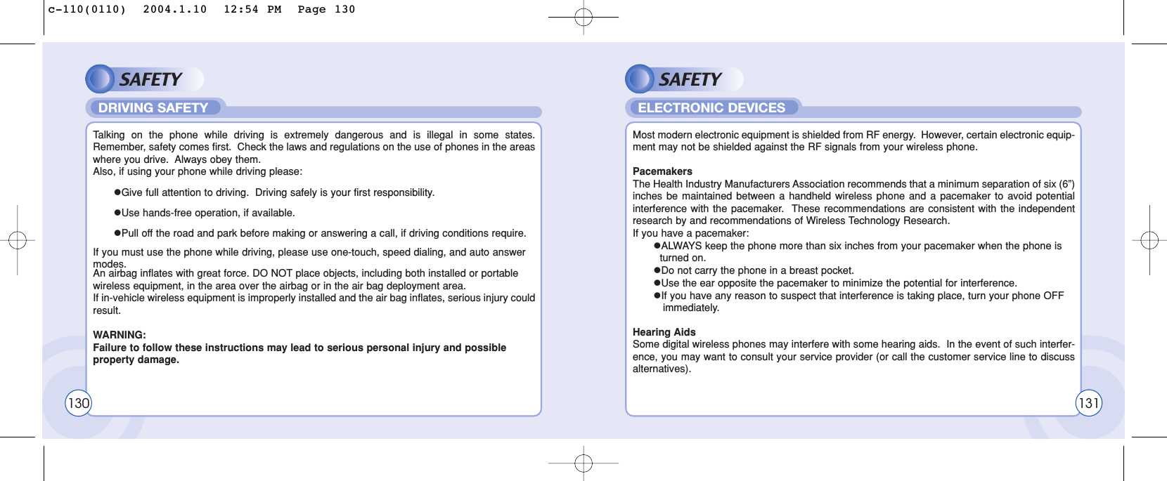 SAFETYTalking on the phone while driving is extremely dangerous and is illegal in some states.Remember, safety comes first.  Check the laws and regulations on the use of phones in the areaswhere you drive.  Always obey them.Also, if using your phone while driving please:lGive full attention to driving.  Driving safely is your first responsibility.lUse hands-free operation, if available.lPull off the road and park before making or answering a call, if driving conditions require.If you must use the phone while driving, please use one-touch, speed dialing, and auto answer modes.An airbag inflates with great force. DO NOT place objects, including both installed or portable wireless equipment, in the area over the airbag or in the air bag deployment area.  If in-vehicle wireless equipment is improperly installed and the air bag inflates, serious injury couldresult.WARNING:  Failure to follow these instructions may lead to serious personal injury and possible property damage.DRIVING SAFETYSAFETYMost modern electronic equipment is shielded from RF energy.  However, certain electronic equip-ment may not be shielded against the RF signals from your wireless phone.PacemakersThe Health Industry Manufacturers Association recommends that a minimum separation of six (6”)inches be maintained between a handheld wireless phone and a pacemaker to avoid potentialinterference with the pacemaker.  These recommendations are consistent with the independentresearch by and recommendations of Wireless Technology Research.If you have a pacemaker:lALWAYS keep the phone more than six inches from your pacemaker when the phone is  turned on.lDo not carry the phone in a breast pocket.lUse the ear opposite the pacemaker to minimize the potential for interference.lIf you have any reason to suspect that interference is taking place, turn your phone OFF immediately.Hearing AidsSome digital wireless phones may interfere with some hearing aids.  In the event of such interfer-ence, you may want to consult your service provider (or call the customer service line to discussalternatives).ELECTRONIC DEVICES130 131c-110(0110)  2004.1.10  12:54 PM  Page 130