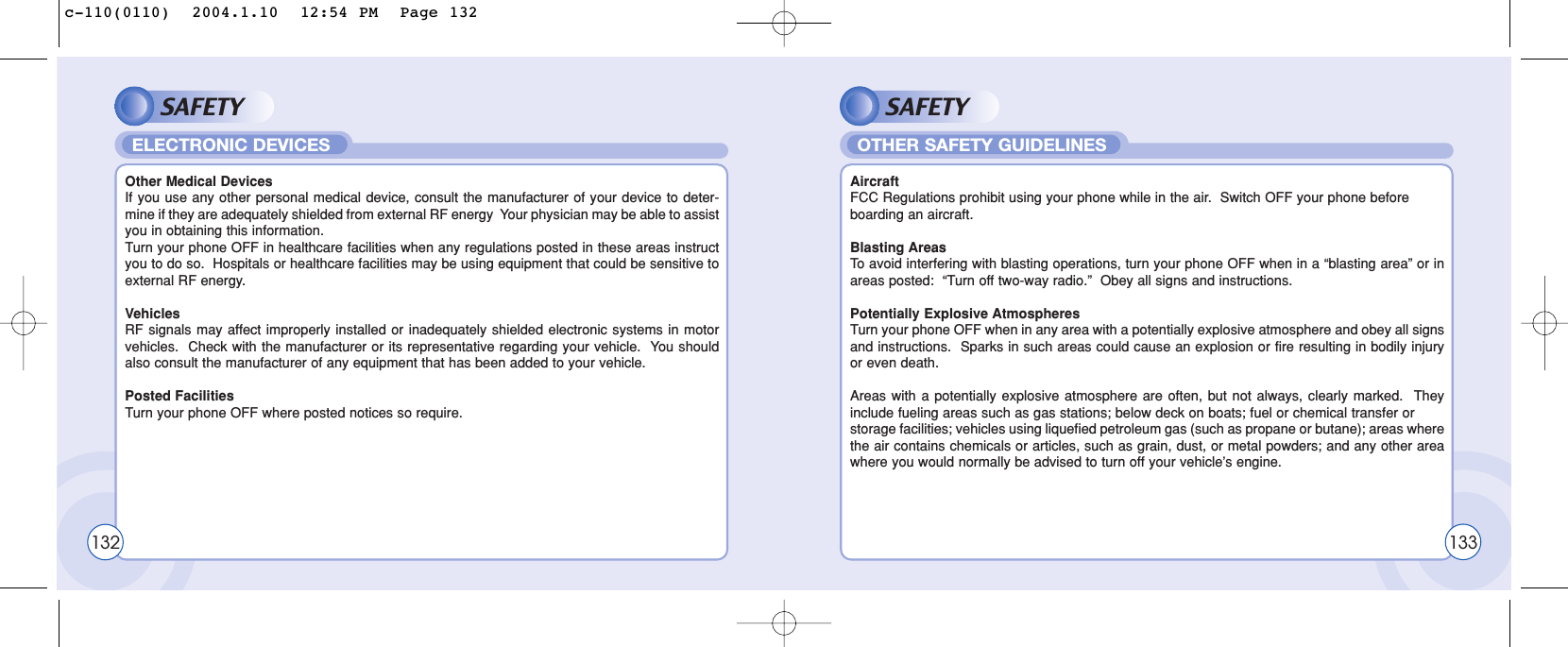 SAFETYOther Medical DevicesIf you use any other personal medical device, consult the manufacturer of your device to deter-mine if they are adequately shielded from external RF energy  Your physician may be able to assistyou in obtaining this information.Turn your phone OFF in healthcare facilities when any regulations posted in these areas instructyou to do so.  Hospitals or healthcare facilities may be using equipment that could be sensitive toexternal RF energy.VehiclesRF signals may affect improperly installed or inadequately shielded electronic systems in motorvehicles.  Check with the manufacturer or its representative regarding your vehicle.  You shouldalso consult the manufacturer of any equipment that has been added to your vehicle.Posted FacilitiesTurn your phone OFF where posted notices so require.ELECTRONIC DEVICESSAFETYAircraftFCC Regulations prohibit using your phone while in the air.  Switch OFF your phone before boarding an aircraft.Blasting AreasTo  avoid interfering with blasting operations, turn your phone OFF when in a “blasting area” or inareas posted:  “Turn off two-way radio.”  Obey all signs and instructions.Potentially Explosive AtmospheresTurn your phone OFF when in any area with a potentially explosive atmosphere and obey all signsand instructions.  Sparks in such areas could cause an explosion or fire resulting in bodily injuryor even death.Areas with a potentially explosive atmosphere are often, but not always, clearly marked.  Theyinclude fueling areas such as gas stations; below deck on boats; fuel or chemical transfer or storage facilities; vehicles using liquefied petroleum gas (such as propane or butane); areas wherethe air contains chemicals or articles, such as grain, dust, or metal powders; and any other areawhere you would normally be advised to turn off your vehicle’s engine.OTHER SAFETY GUIDELINES132 133c-110(0110)  2004.1.10  12:54 PM  Page 132