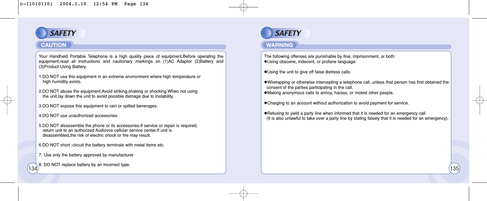 SAFETYYour Handheld Portable Telephone is a high quality piece of equipment.Before operating theequipment,read all instructions and cautionary markings on (1)AC Adaptor (2)Battery and(3)Product Using Battery.1.DO NOT use this equipment in an extreme environment where high temperature or                   high humidity exists.2.DO NOT abuse the equipment.Avoid striking,shaking or shocking.When not using the unit,lay down the unit to avoid possible damage due to instability.3.DO NOT expose this equipment to rain or spilled beverages.4.DO NOT use unauthorized accessories.5.DO NOT disassemble the phone or its accessories.If service or repair is required, return unit to an authorized Audiovox cellular service center.If unit is   disassembled,the risk of electric shock or fire may result.6.DO NOT short -circuit the battery terminals with metal items etc.7. Use only the battery approved by manufacturer8. DO NOT replace battery by an incorrect type.CAUTIONSAFETYThe following offenses are punishable by fine, imprisonment, or both:lUsing obscene, indecent, or profane language.lUsing the unit to give off false distress calls.lWiretapping or otherwise intercepting a telephone call, unless that person has first obtained the consent of the parties participating in the call.lMaking anonymous calls to annoy, harass, or molest other people.lCharging to an account without authorization to avoid payment for service.lRefusing to yield a party line when informed that it is needed for an emergency call (It is also unlawful to take over a party line by stating falsely that it is needed for an emergency).WARNING134 135c-110(0110)  2004.1.10  12:54 PM  Page 134