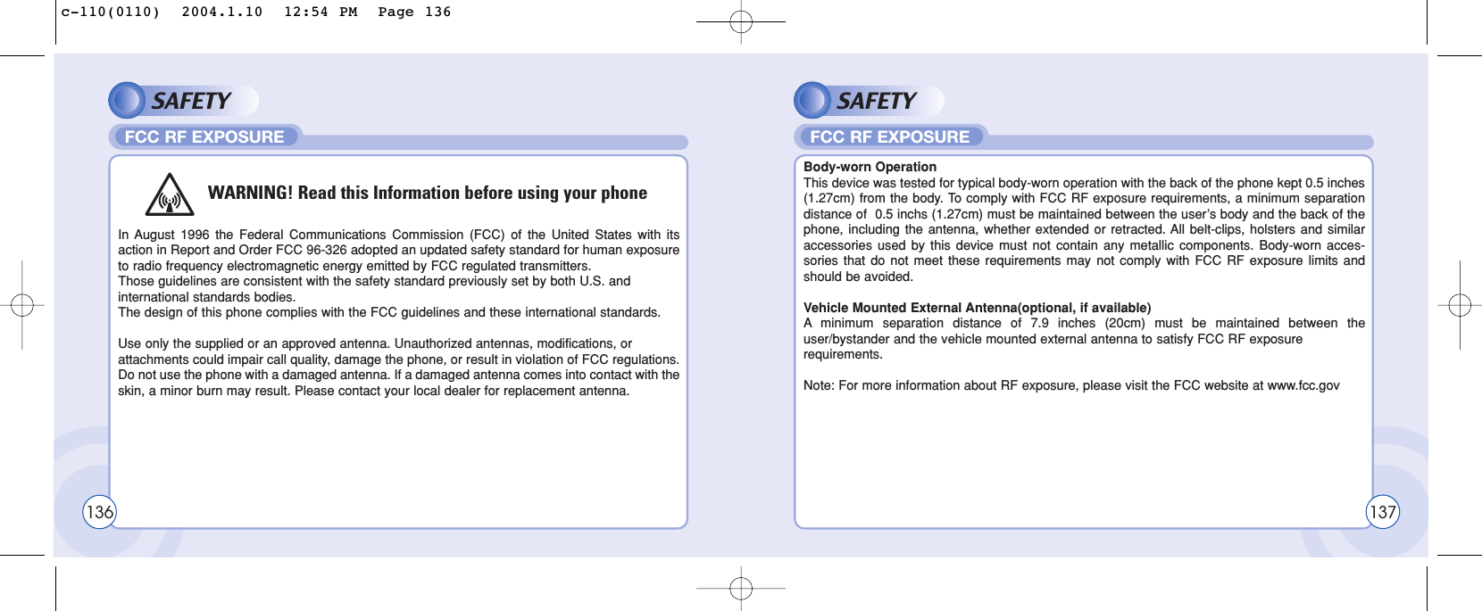 SAFETYIn August 1996 the Federal Communications Commission (FCC) of the United States with itsaction in Report and Order FCC 96-326 adopted an updated safety standard for human exposureto radio frequency electromagnetic energy emitted by FCC regulated transmitters. Those guidelines are consistent with the safety standard previously set by both U.S. and international standards bodies. The design of this phone complies with the FCC guidelines and these international standards.Use only the supplied or an approved antenna. Unauthorized antennas, modifications, or attachments could impair call quality, damage the phone, or result in violation of FCC regulations.Do not use the phone with a damaged antenna. If a damaged antenna comes into contact with theskin, a minor burn may result. Please contact your local dealer for replacement antenna.FCC RF EXPOSURESAFETYBody-worn OperationThis device was tested for typical body-worn operation with the back of the phone kept 0.5 inches(1.27cm) from the body. To comply with FCC RF exposure requirements, a minimum separationdistance of  0.5 inchs (1.27cm) must be maintained between the user’s body and the back of thephone, including the antenna, whether extended or retracted. All belt-clips, holsters and similaraccessories used by this device must not contain any metallic components. Body-worn acces-sories that do not meet these requirements may not comply with FCC RF exposure limits andshould be avoided.Vehicle Mounted External Antenna(optional, if available)Aminimum separation distance of 7.9 inches (20cm) must be maintained between theuser/bystander and the vehicle mounted external antenna to satisfy FCC RF exposure requirements.Note: For more information about RF exposure, please visit the FCC website at www.fcc.govFCC RF EXPOSURE136WARNING! Read this Information before using your phone137c-110(0110)  2004.1.10  12:54 PM  Page 136