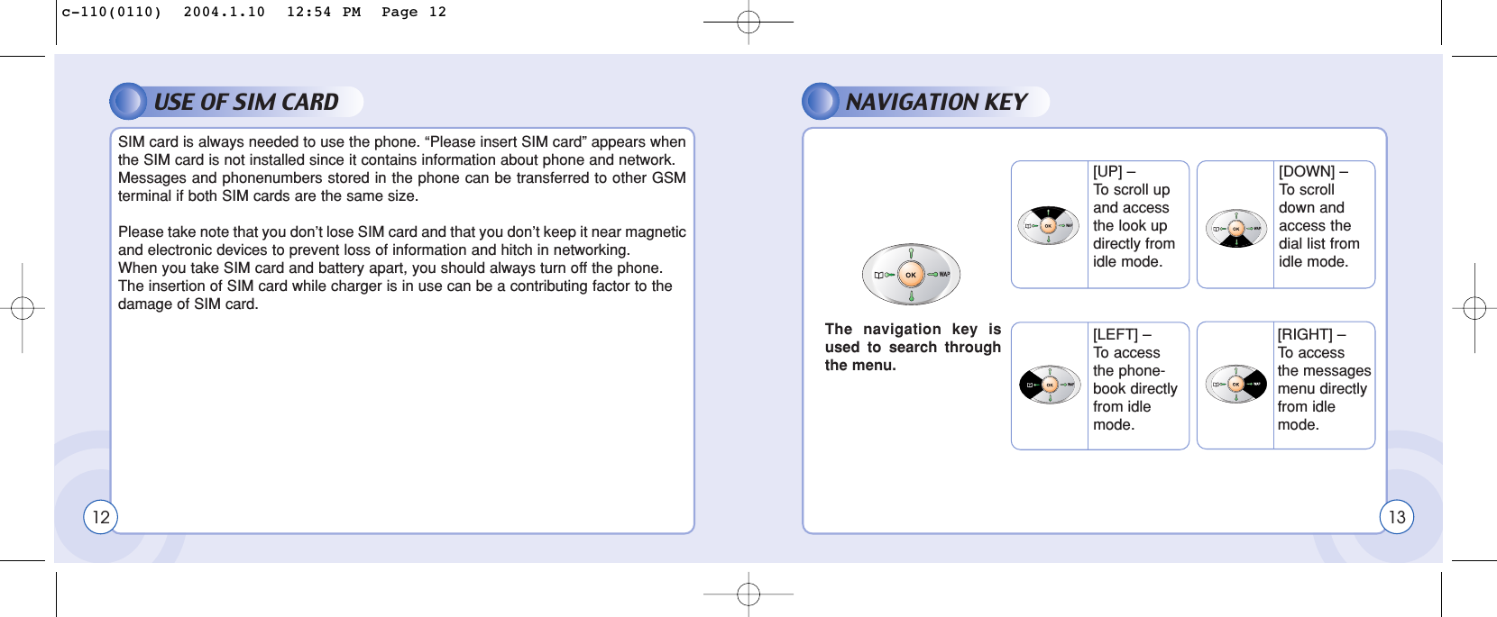 USE OF SIM CARD NAVIGATION KEY12SIM card is always needed to use the phone. “Please insert SIM card” appears whenthe SIM card is not installed since it contains information about phone and network.Messages and phonenumbers stored in the phone can be transferred to other GSMterminal if both SIM cards are the same size.Please take note that you don’t lose SIM card and that you don’t keep it near magneticand electronic devices to prevent loss of information and hitch in networking.When you take SIM card and battery apart, you should always turn off the phone.The insertion of SIM card while charger is in use can be a contributing factor to thedamage of SIM card.The navigation key isused to search throughthe menu.13[UP] – To  scroll upand accessthe look updirectly fromidle mode.[LEFT] – To  accessthe phone-book directlyfrom idlemode.[RIGHT] – To  access the messages menu directly from idle mode.[DOWN] – To  scrolldown andaccess thedial list fromidle mode.c-110(0110)  2004.1.10  12:54 PM  Page 12