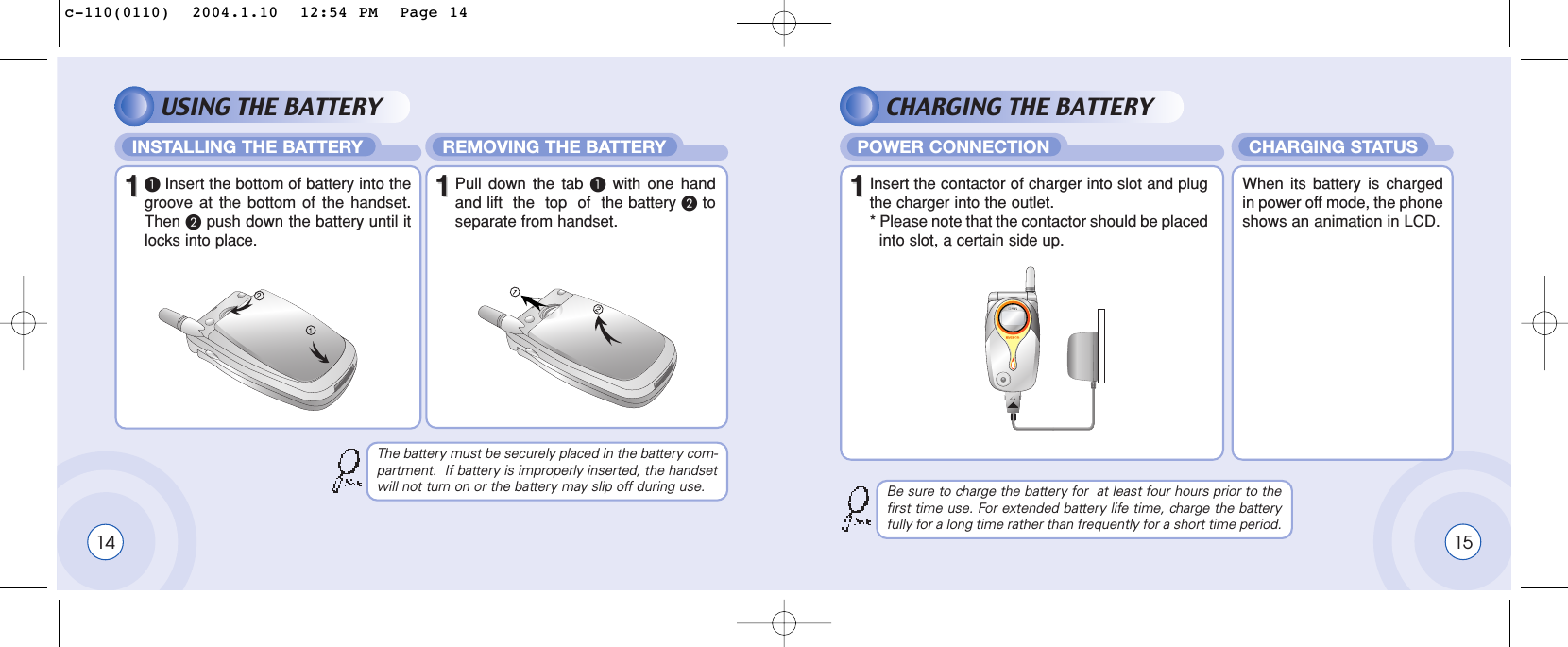 15USING THE BATTERY CHARGING THE BATTERYINSTALLING THE BATTERY REMOVING THE BATTERY1411³Insert the bottom of battery into thegroove at the bottom of the handset.Then ·push down the battery until itlocks into place.POWER CONNECTION CHARGING STATUS11Insert the contactor of charger into slot and plugthe charger into the outlet.* Please note that the contactor should be placed  into slot, a certain side up. When its battery is chargedin power off mode, the phoneshows an animation in LCD.11Pull down the tab ³with one handand lift  the  top  of  the battery ·toseparate from handset.The battery must be securely placed in the battery com-partment.  If battery is improperly inserted, the handsetwill not turn on or the battery may slip off during use. Be sure to charge the battery for  at least four hours prior to thefirst time use. For extended battery life time, charge the batteryfully for a long time rather than frequently for a short time period.c-110(0110)  2004.1.10  12:54 PM  Page 14