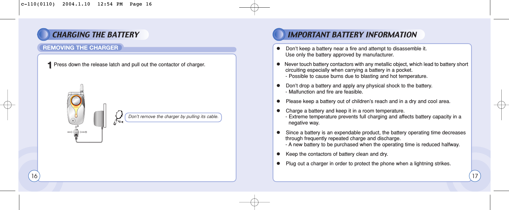 CHARGING THE BATTERY IMPORTANT BATTERY INFORMATIONREMOVING THE CHARGER1611Press down the release latch and pull out the contactor of charger.lDon’t keep a battery near a fire and attempt to disassemble it. Use only the battery approved by manufacturer.lNever touch battery contactors with any metallic object, which lead to battery shortcircuiting especially when carrying a battery in a pocket.- Possible to cause burns due to blasting and hot temperature.lDon’t drop a battery and apply any physical shock to the battery.- Malfunction and fire are feasible.lPlease keep a battery out of children’s reach and in a dry and cool area.lCharge a battery and keep it in a room temperature.- Extreme temperature prevents full charging and affects battery capacity in a  negative way.lSince a battery is an expendable product, the battery operating time decreases through frequently repeated charge and discharge.- A new battery to be purchased when the operating time is reduced halfway.lKeep the contactors of battery clean and dry.lPlug out a charger in order to protect the phone when a lightning strikes.Don’t remove the charger by pulling its cable.17c-110(0110)  2004.1.10  12:54 PM  Page 16