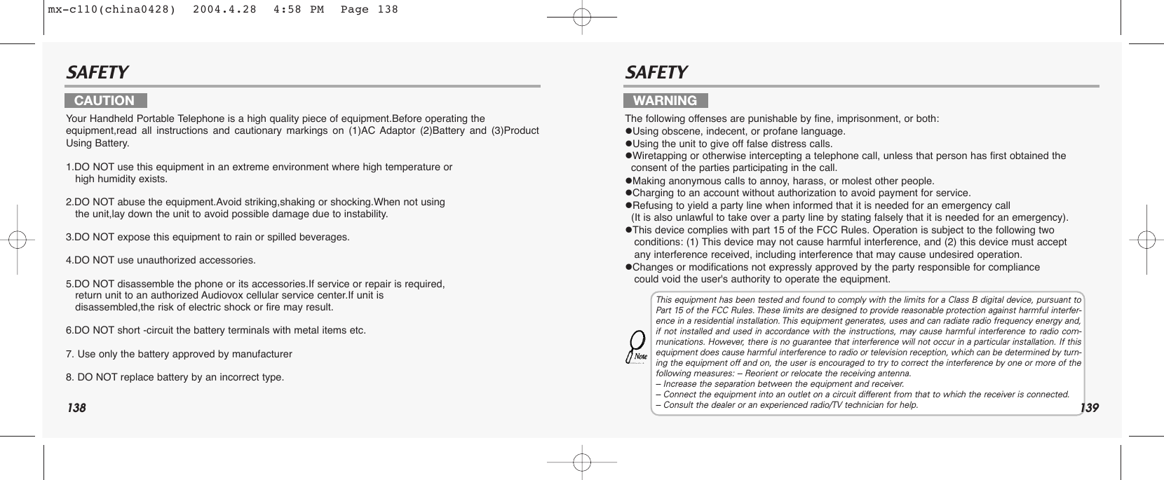 138SAFETY SAFETYYour Handheld Portable Telephone is a high quality piece of equipment.Before operating the equipment,read all instructions and cautionary markings on (1)AC Adaptor (2)Battery and (3)ProductUsing Battery.1.DO NOT use this equipment in an extreme environment where high temperature or                      high humidity exists.2.DO NOT abuse the equipment.Avoid striking,shaking or shocking.When not using the unit,lay down the unit to avoid possible damage due to instability.3.DO NOT expose this equipment to rain or spilled beverages.4.DO NOT use unauthorized accessories.5.DO NOT disassemble the phone or its accessories.If service or repair is required, return unit to an authorized Audiovox cellular service center.If unit is   disassembled,the risk of electric shock or fire may result.6.DO NOT short -circuit the battery terminals with metal items etc.7. Use only the battery approved by manufacturer8. DO NOT replace battery by an incorrect type.The following offenses are punishable by fine, imprisonment, or both:Using obscene, indecent, or profane language.Using the unit to give off false distress calls.Wiretapping or otherwise intercepting a telephone call, unless that person has first obtained the consent of the parties participating in the call.Making anonymous calls to annoy, harass, or molest other people.Charging to an account without authorization to avoid payment for service.Refusing to yield a party line when informed that it is needed for an emergency call (It is also unlawful to take over a party line by stating falsely that it is needed for an emergency).This device complies with part 15 of the FCC Rules. Operation is subject to the following two conditions: (1) This device may not cause harmful interference, and (2) this device must accept any interference received, including interference that may cause undesired operation.Changes or modifications not expressly approved by the party responsible for compliance could void the user&apos;s authority to operate the equipment.CAUTION WARNINGThis equipment has been tested and found to comply with the limits for a Class B digital device, pursuant toPart 15 of the FCC Rules. These limits are designed to provide reasonable protection against harmful interfer-ence in a residential installation. This equipment generates, uses and can radiate radio frequency energy and,if not installed and used in accordance with the instructions, may cause harmful interference to radio com-munications. However, there is no guarantee that interference will not occur in a particular installation. If thisequipment does cause harmful interference to radio or television reception, which can be determined by turn-ing the equipment off and on, the user is encouraged to try to correct the interference by one or more of thefollowing measures: -- Reorient or relocate the receiving antenna.-- Increase the separation between the equipment and receiver.-- Connect the equipment into an outlet on a circuit different from that to which the receiver is connected.-- Consult the dealer or an experienced radio/TV technician for help. 139mx-c110(china0428)  2004.4.28  4:58 PM  Page 138