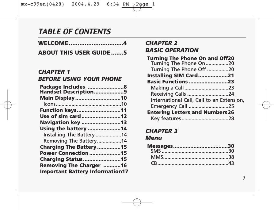 1TABLE OF CONTENTSWELCOME...............................4ABOUT THIS USER GUIDE.......5CHAPTER 1 BEFORE USING YOUR PHONEPackage Includes  .......................8Handset Description...................9Main Display .............................10Icons..............................................10Function keys............................11Use of sim card .........................12Navigation key .........................13Using the battery .....................14Installing The Battery ..................14Removing The Battery.................14Charging The Battery ...............15Power Connection ....................15Charging Status........................15Removing The Charger  ...........16Important Battery Information17CHAPTER 2 BASIC OPERATIONTurning The Phone On and Off20Turning The Phone On................20Turning The Phone Off ...............20Installing SIM Card...................21Basic Functions .........................23Making a Call ...............................23Receiving Calls .............................24International Call, Call to an Extension,Emergency Call ............................25Entering Letters and Numbers26Key features .................................28CHAPTER 3 MenuMessages...................................30SMS ...............................................30MMS..............................................38CB..................................................43mx-c99en(0428)  2004.4.29  6:34 PM  Page 1