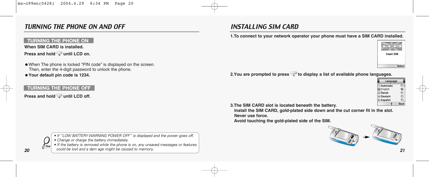 20TURNING THE PHONE ON AND OFF21INSTALLING SIM CARD1.To connect to your network operator your phone must have a SIM CARD installed.2.You are prompted to press to display a list of available phone languages.3.The SIM CARD slot is located beneath the battery.Install the SIM CARD, gold-plated side down and the cut corner fit in the slot. Never use force.Avoid touching the gold-plated side of the SIM.TURNING THE PHONE ONWhen SIM CARD is installed.Press and hold until LCD on.When The phone is locked “PIN code” is displayed on the screen. Then, enter the 4-digit password to unlock the phone.Your default pin code is 1234.TURNING THE PHONE OFFPress and hold until LCD off.• If “LOW BATTERY WARNING POWER OFF” is displayed and the power goes off.• Change or charge the battery immediately.• If the battery is removed while the phone is on, any unsaved messages or features  could be lost and a dam age might be caused to memory.mx-c99en(0428)  2004.4.29  6:34 PM  Page 20