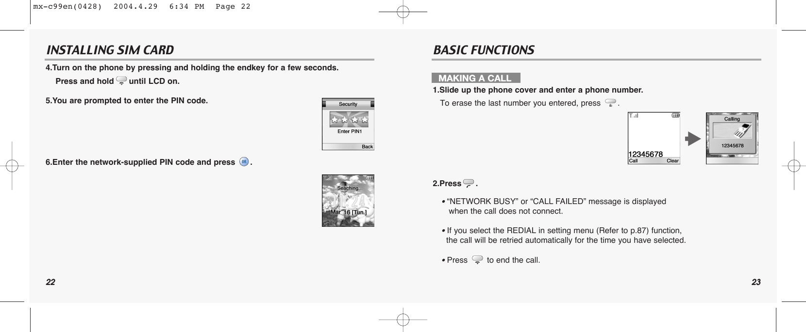22 23INSTALLING SIM CARD BASIC FUNCTIONS4.Turn on the phone by pressing and holding the endkey for a few seconds.Press and hold until LCD on.5.You are prompted to enter the PIN code.6.Enter the network-supplied PIN code and press  .MAKING A CALL1.Slide up the phone cover and enter a phone number.To erase the last number you entered, press  .2.Press .• “NETWORK BUSY” or “CALL FAILED” message is displayed when the call does not connect.• If you select the REDIAL in setting menu (Refer to p.87) function, the call will be retried automatically for the time you have selected.• Press to end the call.tmx-c99en(0428)  2004.4.29  6:34 PM  Page 22