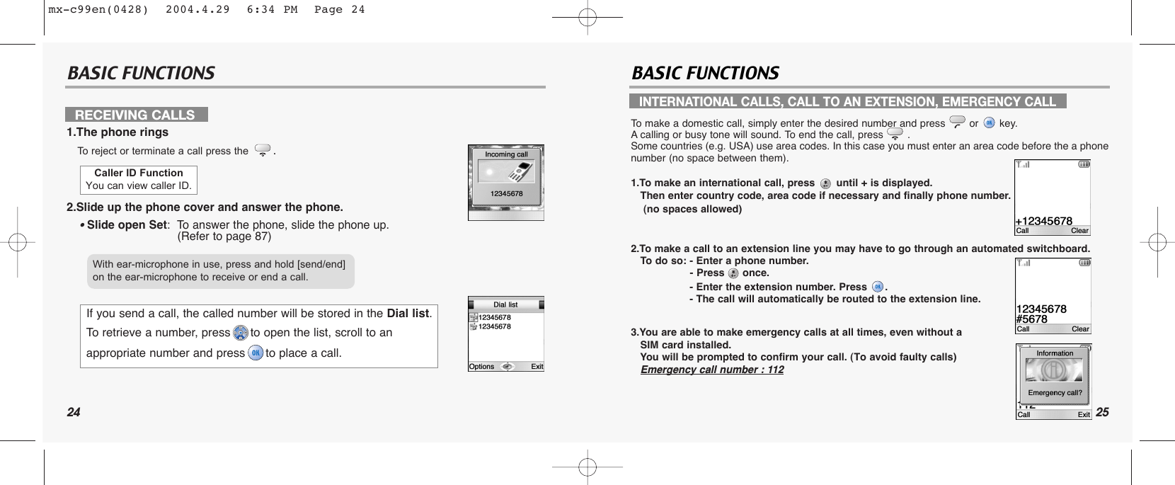 24BASIC FUNCTIONS BASIC FUNCTIONSRECEIVING CALLS1.The phone ringsTo  reject or terminate a call press the .2.Slide up the phone cover and answer the phone.• Slide open Set:  To answer the phone, slide the phone up.(Refer to page 87)INTERNATIONAL CALLS, CALL TO AN EXTENSION, EMERGENCY CALLTo  make a domestic call, simply enter the desired number and press  or  key. Acalling or busy tone will sound. To end the call, press  .Some countries (e.g. USA) use area codes. In this case you must enter an area code before the a phonenumber (no space between them).1.To make an international call, press until + is displayed. Then enter country code, area code if necessary and finally phone number. (no spaces allowed)2.To make a call to an extension line you may have to go through an automated switchboard. To  do so: - Enter a phone number.- Press once.- Enter the extension number. Press  .- The call will automatically be routed to the extension line.3.You are able to make emergency calls at all times, even without a SIM card installed. You will be prompted to confirm your call. (To avoid faulty calls)Emergency call number : 112Caller ID FunctionYou can view caller ID.If you send a call, the called number will be stored in the Dial list. To retrieve a number, press to open the list, scroll to anappropriate number and press to place a call.With ear-microphone in use, press and hold [send/end] on the ear-microphone to receive or end a call.25mx-c99en(0428)  2004.4.29  6:34 PM  Page 24