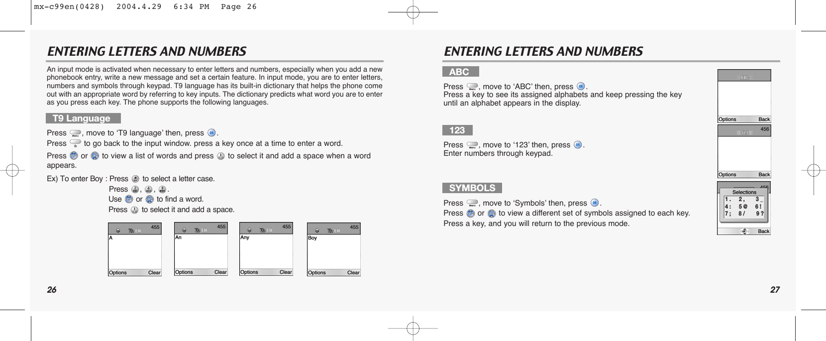 26 27ENTERING LETTERS AND NUMBERS ENTERING LETTERS AND NUMBERSAn input mode is activated when necessary to enter letters and numbers, especially when you add a newphonebook entry, write a new message and set a certain feature. In input mode, you are to enter letters,numbers and symbols through keypad. T9 language has its built-in dictionary that helps the phone comeout with an appropriate word by referring to key inputs. The dictionary predicts what word you are to enteras you press each key. The phone supports the following languages. T9 LanguagePress , move to ‘T9 language’ then, press .Press  to go back to the input window. press a key once at a time to enter a word.Press  or  to view a list of words and press  to select it and add a space when a word appears.Ex) To enter Boy : Press to select a letter case. Press , , .Use or to find a word.Press to select it and add a space.ABCPress , move to ‘ABC’ then, press .Press a key to see its assigned alphabets and keep pressing the key until an alphabet appears in the display.123Press , move to ‘123’ then, press .Enter numbers through keypad.SYMBOLSPress , move to ‘Symbols’ then, press .Press  or  to view a different set of symbols assigned to each key.Press a key, and you will return to the previous mode.1 .     2 ,       3 _4 :     5 @     6 !7 ;     8 /       9 ?mx-c99en(0428)  2004.4.29  6:34 PM  Page 26