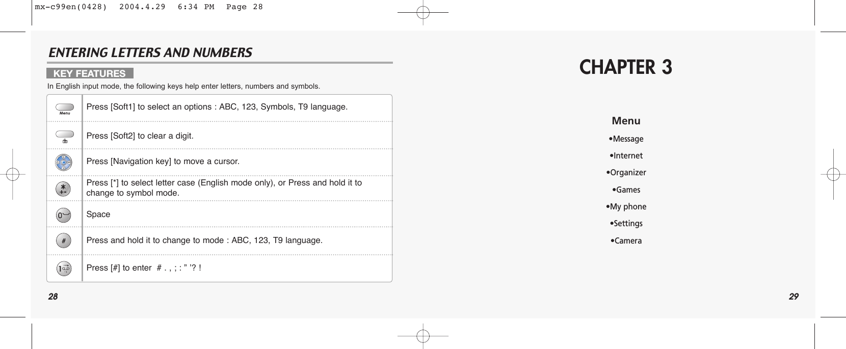28ENTERING LETTERS AND NUMBERS29CHAPTER 3Menu•Message•Internet•Organizer•Games•My phone•Settings•CameraKEY FEATURESIn English input mode, the following keys help enter letters, numbers and symbols.Press [Soft1] to select an options : ABC, 123, Symbols, T9 language.Press [Soft2] to clear a digit.Press [Navigation key] to move a cursor.Press [*] to select letter case (English mode only), or Press and hold it to change to symbol mode.SpacePress and hold it to change to mode : ABC, 123, T9 language.Press [#] to enter  # . , ; : ” ’? !mx-c99en(0428)  2004.4.29  6:34 PM  Page 28