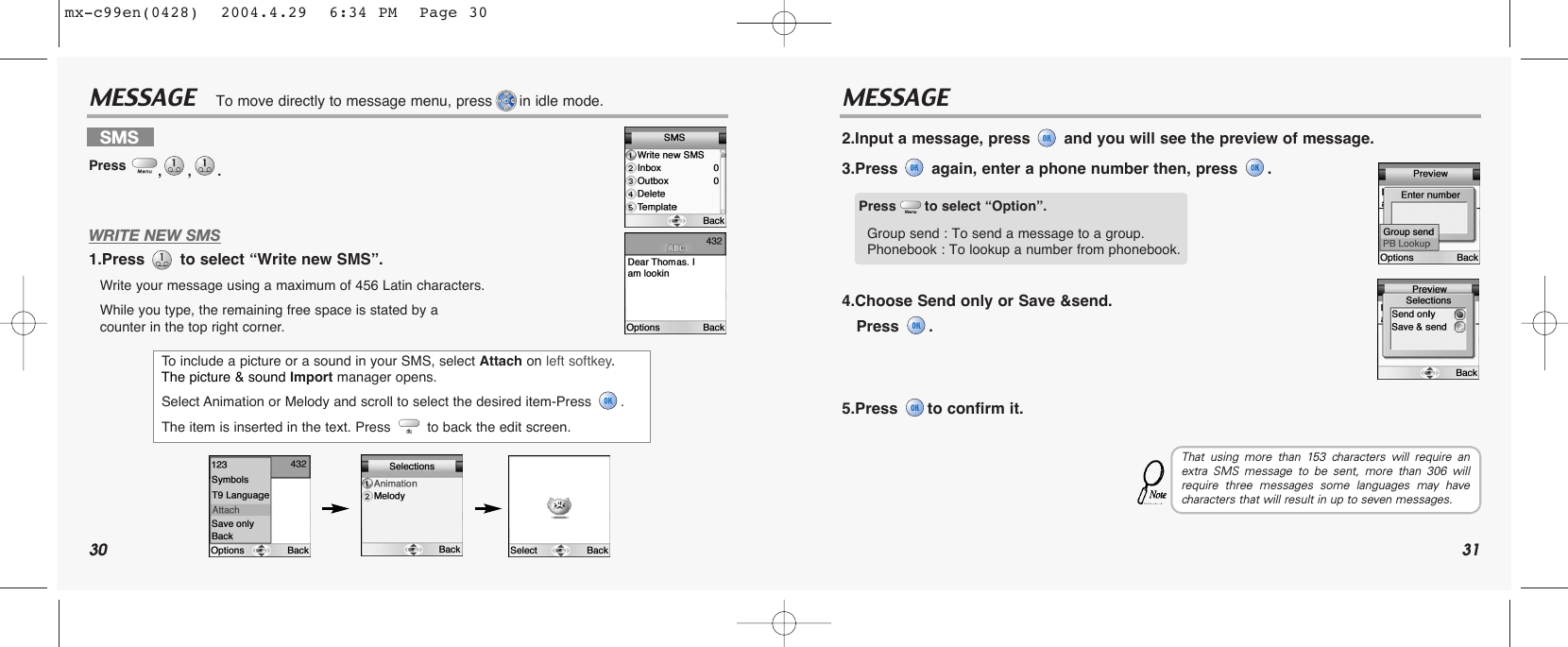 30 31MESSAGE MESSAGEWRITE NEW SMS1.Press  to select “Write new SMS”.Write your message using a maximum of 456 Latin characters.While you type, the remaining free space is stated by a counter in the top right corner.2.Input a message, press and you will see the preview of message.3.Press again, enter a phone number then, press  .4.Choose Send only or Save &amp;send. Press .5.Press  to confirm it.To move directly to message menu, press in idle mode.SMSPress  ,,. To  include a picture or a sound in your SMS, select Attach on left softkey. The picture &amp; sound Import manager opens. Select Animation or Melody and scroll to select the desired item-Press  . The item is inserted in the text. Press  to back the edit screen.Press to select “Option”.Group send : To send a message to a group.Phonebook : To lookup a number from phonebook.That using more than 153 characters will require anextra SMS message to be sent, more than 306 willrequire three messages some languages may havecharacters that will result in up to seven messages.mx-c99en(0428)  2004.4.29  6:34 PM  Page 30