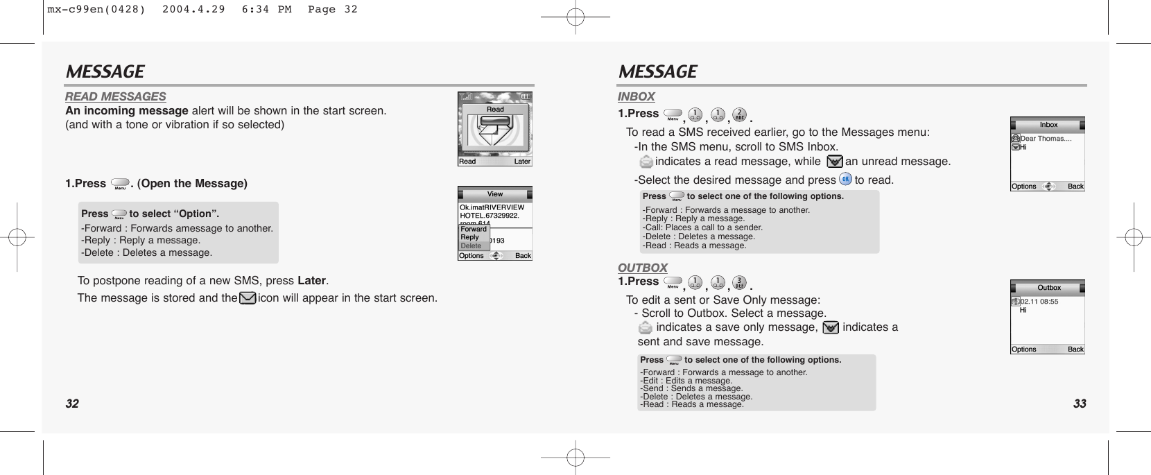 32 33MESSAGE MESSAGEREAD MESSAGESAn incoming message alert will be shown in the start screen. (and with a tone or vibration if so selected)1.Press . (Open the Message)To postpone reading of a new SMS, press Later. The message is stored and the icon will appear in the start screen.INBOX1.Press  ,,,. To read a SMS received earlier, go to the Messages menu:-In the SMS menu, scroll to SMS Inbox. indicates a read message, while  an unread message.-Select the desired message and press to read.OUTBOX1.Press  ,,,. To edit a sent or Save Only message: - Scroll to Outbox. Select a message. indicates a save only message,  indicates a sent and save message.Press to select “Option”.-Forward : Forwards amessage to another.-Reply : Reply a message.-Delete : Deletes a message.Press to select one of the following options.-Forward : Forwards a message to another.-Reply : Reply a message.-Call: Places a call to a sender.-Delete : Deletes a message.-Read : Reads a message.Press to select one of the following options.-Forward : Forwards a message to another.-Edit : Edits a message.-Send : Sends a message.-Delete : Deletes a message.-Read : Reads a message.mx-c99en(0428)  2004.4.29  6:34 PM  Page 32