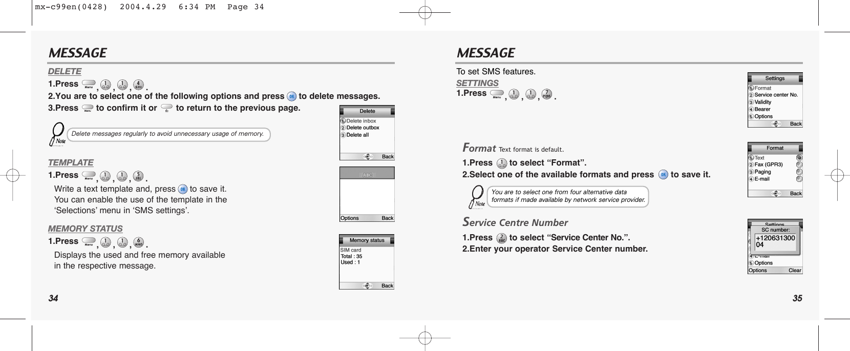 34 35MESSAGE MESSAGEDELETE1.Press  ,,,. 2.You are to select one of the following options and press to delete messages.3.Press  to confirm it or  to return to the previous page.TEMPLATE1.Press  ,,,. Write a text template and, press to save it. You can enable the use of the template in the ‘Selections’ menu in ‘SMS settings’.MEMORY STATUS1.Press  ,,,. Displays the used and free memory available in the respective message.To set SMS features.SETTINGS1.Press  ,,,. FormatText format is default.1.Press  to select “Format”.2.Select one of the available formats and press  to save it.Service Centre Number1.Press to select “Service Center No.”.2.Enter your operator Service Center number. Delete messages regularly to avoid unnecessary usage of memory.You are to select one from four alternative data formats if made available by network service provider.mx-c99en(0428)  2004.4.29  6:34 PM  Page 34