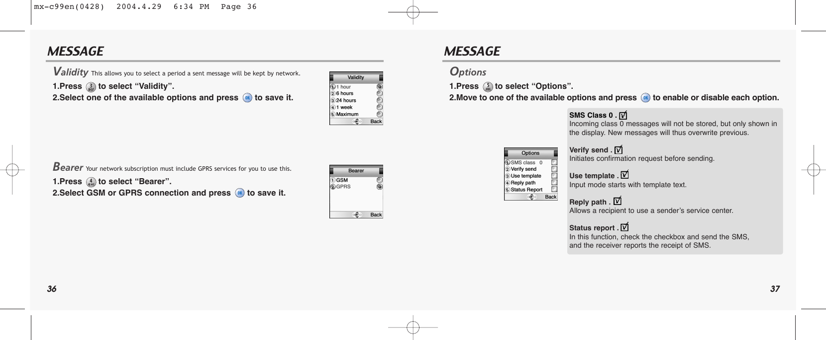 36 37MESSAGE MESSAGEValidity This allows you to select a period a sent message will be kept by network.1.Press  to select “Validity”.2.Select one of the available options and press  to save it.Bearer Your network subscription must include GPRS services for you to use this.1.Press  to select “Bearer”.2.Select GSM or GPRS connection and press  to save it.Options 1.Press  to select “Options”.2.Move to one of the available options and press  to enable or disable each option.SMS Class 0 . Incoming class 0 messages will not be stored, but only shown inthe display. New messages will thus overwrite previous.Verify send . Initiates confirmation request before sending.Use template . Input mode starts with template text.Reply path . Allows a recipient to use a sender’s service center.Status report . In this function, check the checkbox and send the SMS, and the receiver reports the receipt of SMS.mx-c99en(0428)  2004.4.29  6:34 PM  Page 36